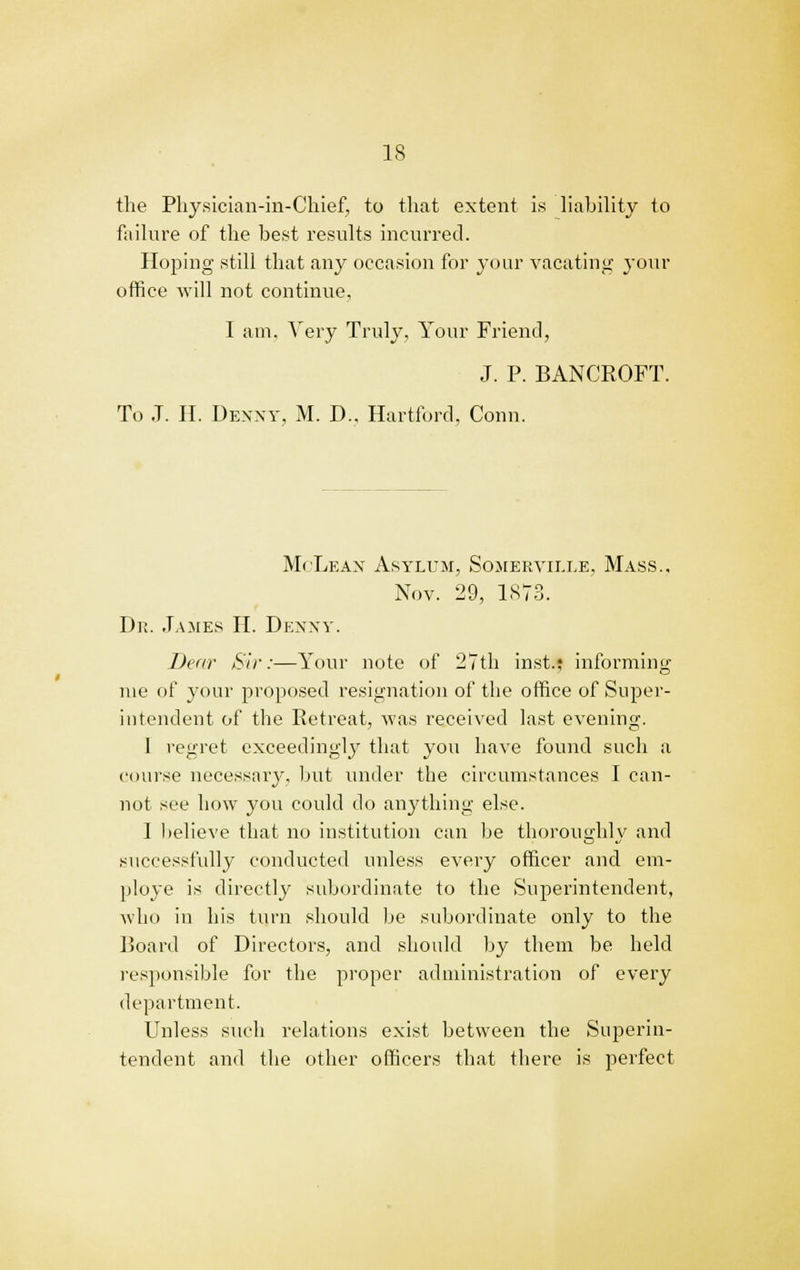 the Physician-in-Chief, to that extent is liability to failure of the best results incurred. Hoping still that any occasion for your vacating your office will not continue, I am, Very Truly, Your Friend, J. P. BANCROFT. To J. II. Denny, M. D., Hartford, Conn. McLean Asylum, Sojiervii.le, Mass., Nov. 29, 1873. Dr. James II. Denny. Dear Sir:—Your note of 27th inst.; informing me of your proposed resignation of the office of Super- intendent of the Retreat, was received last evening. J regret exceedingly that you have found such a course necessary, but under the circumstances I can- not see how you could do anything else. 1 believe that no institution can be thoroughly and successfully conducted imless every officer and em- ploye is directly subordinate to the Superintendent, who in his turn should be subordinate only to the Board of Directors, and should by them be held responsible for the proper administration of every department. Unless such relations exist between the Superin- tendent and the other officers that there is perfect