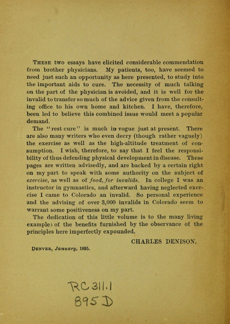 These two essays have elicited considerable commendation from brother physicians. My patients, too, have seemed to need just such an opportunity as here presented, to study into the important aids to cure. The necessity of much talking on the part of the physician is avoided, and it is well for the invalid to transfer so much of the advice given from the consult- ing office to his own home and kitchen. I have, therefore, been led to believe this combined issue would meet a popular demand. The rest cure is much in vogue just at present. There are also many writers who even decry (though rather vaguely) the exercise as well as the high-altitude treatment of con- sumption. I wish, therefore, to say that I feel the responsi- bility of thus defending physical development in disease. These pages are written advisedly, and are backed by a certain right on my part to speak with some authority on the subject of exercise, as well as of food, for invalids. In college I was an instructor in gymnastics, and afterward having neglected exer- cise I came to Colorado an invalid. So personal experience and the advising of over 3,000 invalids in Colorado seem to warrant some positiveness on my part. The dedication of this little volume is to the many living example 5 of the benefits furnished by the observance of the principles here imperfectly expounded. CHARLES DENISON. Denver, January, 1895. *^C3II.|