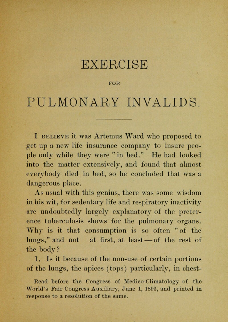 FOR PULMONARY INVALIDS I believe it was Artemus Ward who proposed to get up a new life insurance company to insure peo- ple only while they were in bed. He had looked into the matter extensively, and found that almost everybody died in bed, so he concluded that was a dangerous place. As usual with this genius, there was some wisdom in his wit, for sedentary life and respiratory inactivity are undoubtedly largely explanatory of the prefer- ence tuberculosis shows for the pulmonary organs. Why is it that consumption is so often  of the lungs, and not at first, at least — of the rest of the body? 1. Is it because of the non-use of certain portions of the lungs, the apices (tops) particularly, in chest- Read before the Congress of Medico-Climatology of the World's Fair Congress Auxiliary, June 1, 1893, and printed in response to a resolution of the same.