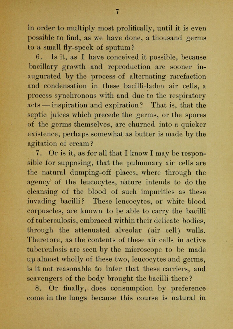 in order to multiply most prolifically, until it is even possible to find, as we have done, a thousand germs to a small fly-speck of sputum ? 6. Is it, as I have conceived it possible, because bacillary growth and reproduction are sooner in- augurated by the process of alternating rarefaction and condensation in these bacilli-laden air cells, a process synchronous with and due to the respiratory acts — inspiration and expiration? That is, that the septic juices which precede the germs, or the spores of the germs themselves, are churned into a quicker existence, perhaps somewhat as butter is made by the agitation of cream? 7. Or is it, as for all that I know I may be respon- sible for supposing, that the pulmonary air cells are the natural dumping-off places, where through the agency of the leucocytes, nature intends to do the cleansing of the blood of such impurities as these invading bacilli ? These leucocytes, or white blood corpuscles, are known to be able to cany the bacilli of tuberculosis, embraced w7ithin their delicate bodies, through the attenuated alveolar (air cell) walls. Therefore, as the contents of these air cells in active tuberculosis are seen by the microscope to be made up almost wholly of these two, leucocytes and germs, is it not reasonable to infer that these carriers, and scavengers of the body brought the bacilli there? 8. Or finally, does consumption by preference come in the lungs because this course is natural in