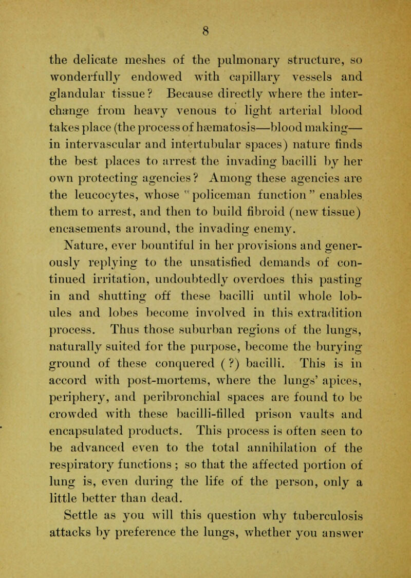 !- the delicate meshes of the pulmonary structure, so wonderfully endowed with capillary vessels and glandular tissue? Because directly where the inter- change from heavy venous to light arterial blood takes place (the process of hsematosis—blood making— in intervascular and intertubular spaces) nature finds the best places to arrest the invading bacilli by her own protecting agencies ? Among these agencies are the leucocytes, whose policeman function enables them to arrest, and then to build fibroid (new tissue) encasements around, the invading enemy. Nature, ever bountiful in her provisions and gener- ously replying to the unsatisfied demands of con- tinued irritation, undoubtedly overdoes this pasting in and shutting off these bacilli until whole lob- ules and lobes become involved in this extradition process. Thus those suburban regions of the lungs, naturally suited for the purpose, become the burying ground of these conquered ( ?) bacilli. This is in accord with post-mortems, where the lungs' apices, periphery, and peribronchial spaces are found to be crowded with these bacilli-filled prison vaults and encapsulated products. This process is often seen to be advanced even to the total annihilation of the respiratory functions ; so that the affected portion of lung is, even during the life of the person, only a little better than dead. Settle as you will this question why tuberculosis attacks by preference the lungs, whether you answer