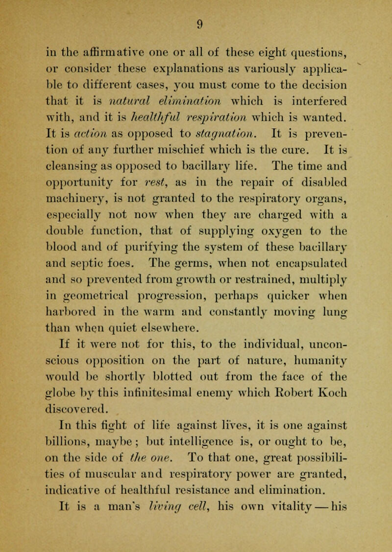 in the affirmative one or all of these eight questions, or consider these explanations as variously applica- ble to different cases, you must come to the decision that it is natural elimination which is interfered with, and it is healthful respiration which is wanted. It is action as opposed to stagnation. It is preven- tion of any further mischief which is the cure. It is cleansing as opposed to bacillary life. The time and opportunity for rest, as in the repair of disabled machinery, is not granted to the respiratory organs, especially not now when they are charged with a double function, that of supplying oxygen to the blood and of purifying the system of these bacillary and septic foes. The germs, when not encapsulated and so prevented from growth or restrained, multiply in geometrical progression, perhaps quicker when harbored in the warm and constantly moving lung than when quiet elsewhere. If it were not for this, to the individual, uncon- scious opposition on the part of nature, humanity would be shortly blotted out from the face of the globe by this infinitesimal enemy which Robert Koch discovered. In this fight of life against lives, it is one against billions, maybe ; but intelligence is, or ought to be, on the side of the one. To that one, great possibili- ties of muscular and respiratory power are granted, indicative of healthful resistance and elimination. It is a man's living cell, his own vitality — his