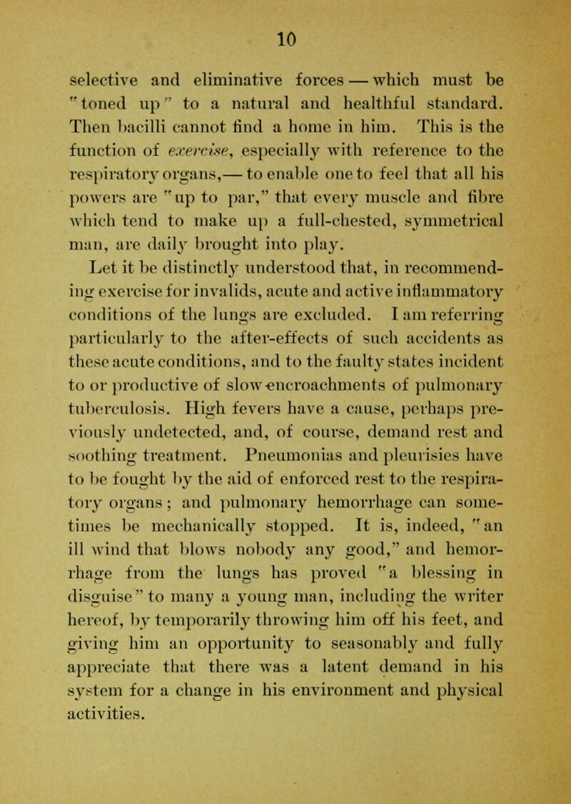 selective and eliminative forces — which must be toned up to a natural and healthful standard. Then bacilli cannot find a home in him. This is the function of exercise, especially with reference to the respiratory organs,— to enable one to feel that all his powers are up to par, that every muscle and fibre which tend to make up a full-chested, symmetrical man, are daily brought into play. Let it be distinctly understood that, in recommend- ing exercise for invalids, acute and active inflammatory conditions of the lungs are excluded. I am referring particularly to the after-effects of such accidents as these acute conditions, and to the faulty states incident to or productive of slow-encroachments of pulmonary tuberculosis. High fevers have a cause, perhaps pre- viously undetected, and, of course, demand rest and soothing treatment. Pneumonias and pleurisies have to be fought by the aid of enforced rest to the respira- tory organs; and pulmonary hemorrhage can some- times be mechanically stopped. It is, indeed, an ill wind that blows nobody any good, and hemor- rhage from the lungs has proved a blessing in disguise to many a young man, including the writer hereof, by temporarily throwing him off his feet, and giving him an opportunity to seasonably and fully appreciate that there was a latent demand in his system for a change in his environment and physical activities.