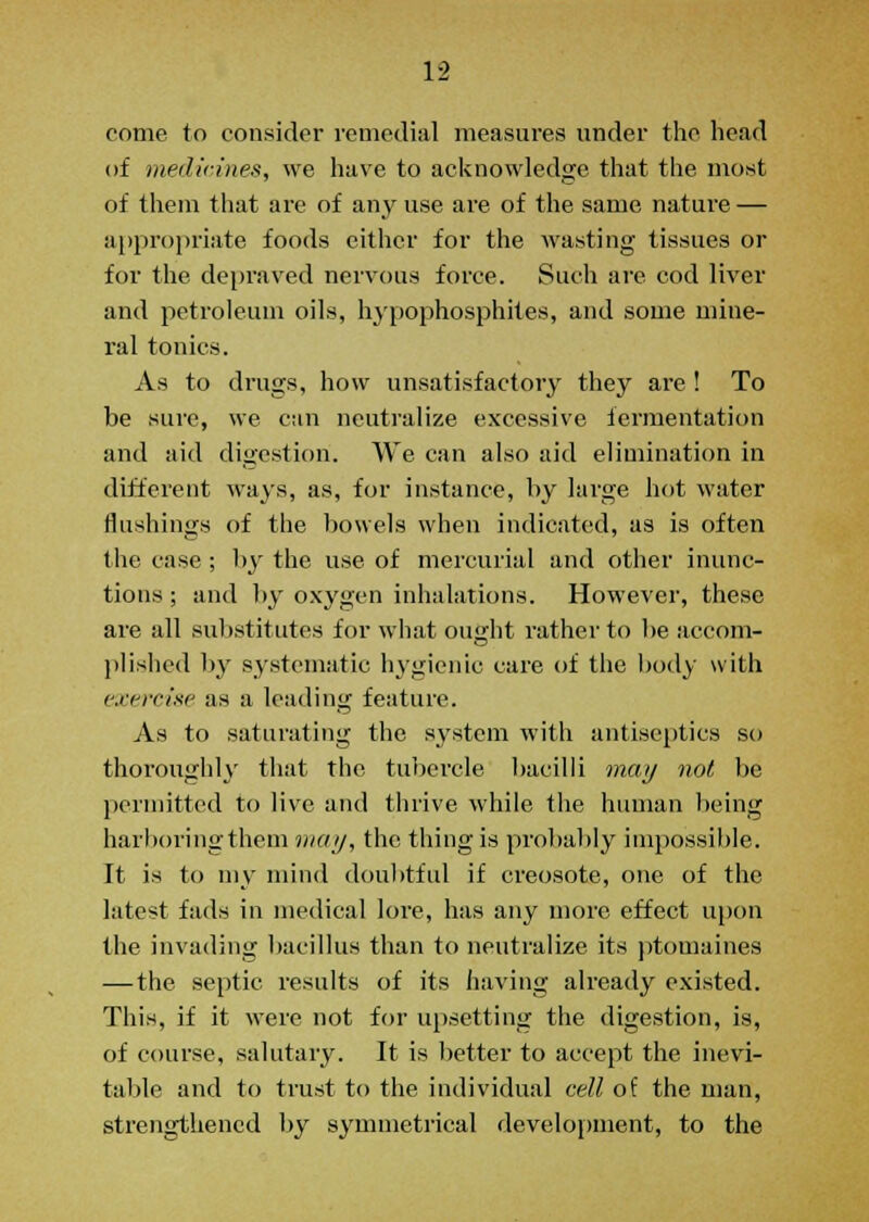 come to consider remedial measures under the head of medicines, we have to acknowledge that the most of them that are of any use are of the same nature — appropriate foods either for the wasting tissues or for the depraved nervous force. Such are cod liver and petroleum oils, hypophosphites, and some mine- ral tonics. As to drugs, how unsatisfactory they are ! To be sure, we can neutralize excessive fermentation and aid digestion. We can also aid elimination in different ways, as, for instance, by large hot water flushings of the bowels when indicated, as is often the case ; by the use of mercurial and other inunc- tions ; and by oxygen inhalations. However, these are all substitutes for what ought rather to be accom- plished by systematic hygienic care of the body with exercise as a leading feature. As to saturating the system with antiseptics so thoroughly that the tubercle, bacilli may not be permitted to live and thrive while the human being harboring them may, the thing is probably impossible. It is to my mind doubtful if creosote, one of the latest fads in medical lore, has any more effect upon the invading bacillus than to neutralize its ptomaines — the septic results of its having already existed. This, if it were not for upsetting the digestion, is, of course, salutary. It is better to accept the inevi- table and to trust to the individual cell of the man, strengthened by symmetrical development, to the