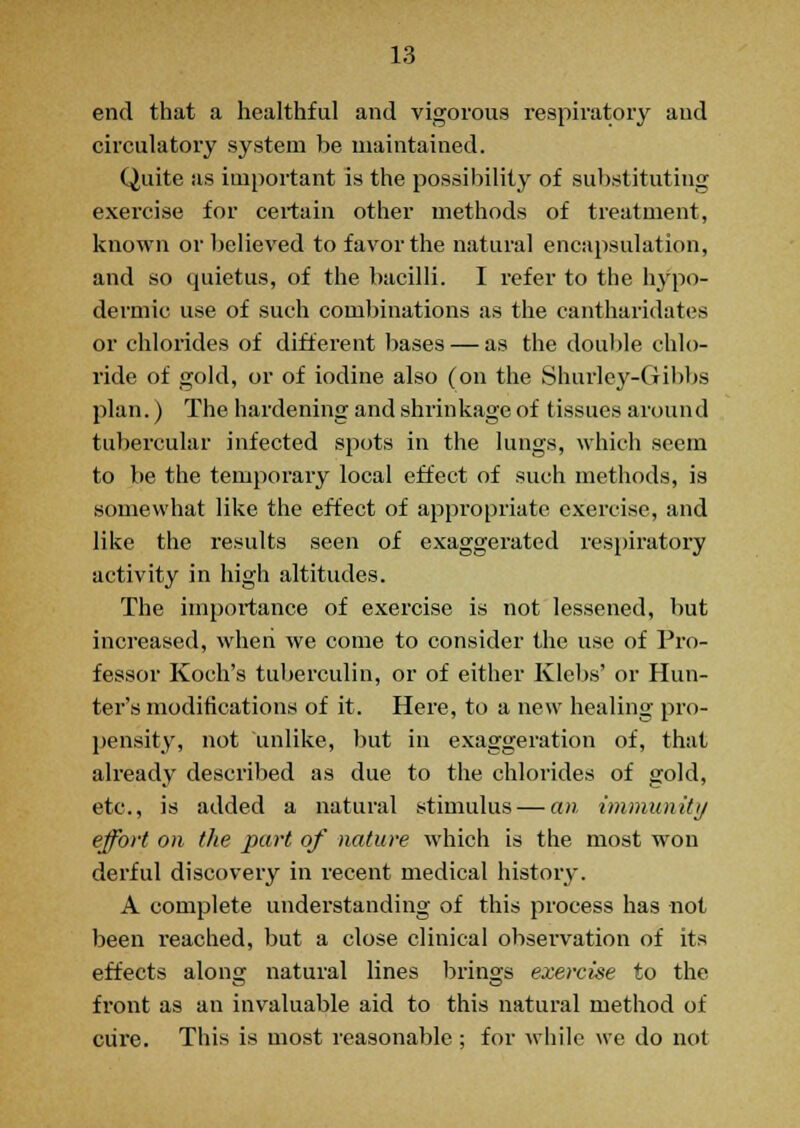 end that a healthful and vigorous respiratory and circulatory system be maintained. Quite as important is the possibility of substituting exercise for certain other methods of treatment, known or believed to favor the natural encapsulation, and so quietus, of the bacilli. I refer to the hypo- dermic use of such combinations as the cantharidates or chlorides of different bases — as the double chlo- ride of gold, or of iodine also (on the Shurley-Gibbs plan.) The hardening and shrinkage of tissues around tubercular infected spots in the lungs, which seem to be the temporary local effect of such methods, is somewhat like the effect of appropriate exercise, and like the results seen of exaggerated respiratory activity in high altitudes. The importance of exercise is not lessened, but increased, when we come to consider the use of Pro- fessor Koch's tuberculin, or of either Klebs' or Hun- ter's modifications of it. Here, to a new healing pro- pensity, not unlike, but in exaggeration of, that already described as due to the chlorides of gold, etc., is added a natural stimulus — an immunity effort on the part of nature which is the most won derful discovery in recent medical history. A complete understanding of this process has not been reached, but a close clinical observation of its effects alona; natural lines brings exercise to the front as an invaluable aid to this natural method of cure. This is most reasonable ; for while we do not