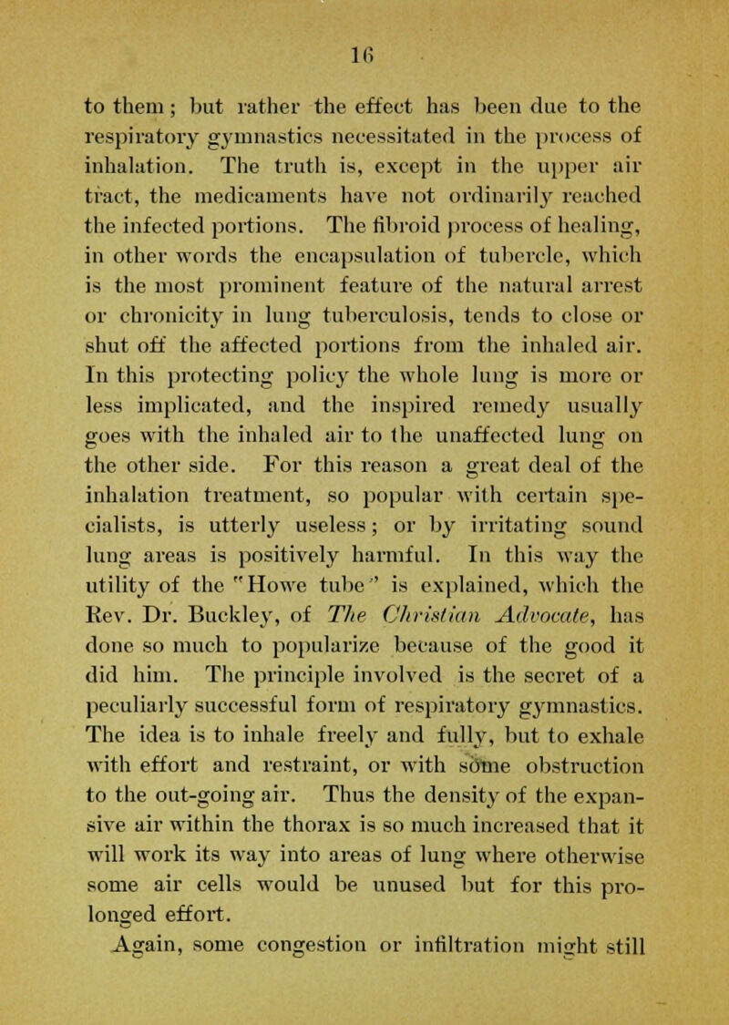 to them; but rather the effect has been due to the respiratory gymnastics necessitated in the process of inhalation. The truth is, except in the upper air tract, the medicaments have not ordinarily reached the infected portions. The fibroid process of healing, in other words the encapsulation of tubercle, which is the most prominent featiu-e of the natural arrest or chronicity in lung tuberculosis, tends to close or shut off the affected portions from the inhaled air. In this protecting policy the whole lung is more or less implicated, and the inspired remedy usually goes with the inhaled air to the unaffected lung on the other side. For this reason a great deal of the inhalation treatment, so popular with certain spe- cialists, is utterly useless; or by irritating sound lung areas is positively harmful. In this way the utility of the Howe tube'' is explained, which the Rev. Dr. Buckley, of The Christian Advocate, has done so much to popularize because of the good it did him. The principle involved is the secret of a peculiarly successful form of respiratory gymnastics. The idea is to inhale freely and fully, but to exhale with effort and restraint, or with some obstruction to the out-going air. Thus the density of the expan- sive air within the thorax is so much increased that it will work its way into areas of lung where otherwise some air cells would be unused but for this pro- longed effort. Affain, some congestion or infiltration might still