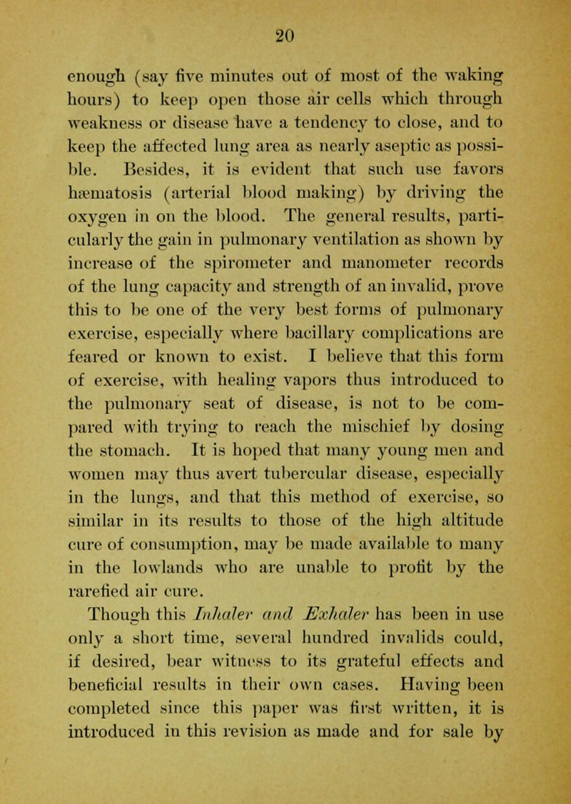 enough (say five minutes out of most of the waking hours) to keep open those air cells which through weakness or disease have a tendency to close, and to keep the affected lung area as nearly aseptic as possi- ble. Besides, it is evident that such use favors ha?matosis (arterial blood making) by driving the oxygen in on the blood. The general results, parti- cularly the gain in pulmonary ventilation as shown by increase of the spirometer and manometer records of the lung capacity and strength of an invalid, prove this to be one of the very best forms of pulmonary exercise, especially where bacillary complications are feared or known to exist. I believe that this form of exercise, with healing vapors thus introduced to the pulmonary seat of disease, is not to be com- pared with trying to reach the mischief by dosing the stomach. It is hoped that many young men and women may thus avert tubercular disease, especially in the lungs, and that this method of exercise, so similar in its results to those of the high altitude cure of consumption, may be made available to many in the lowlands who are unable to profit by the rarefied air cure. Though this Inhaler and Exhaler has been in use only a short time, several hundred invalids could, if desired, bear witness to its grateful effects and beneficial results in their own cases. Having been completed since this paper was first written, it is introduced in this revision as made and for sale by