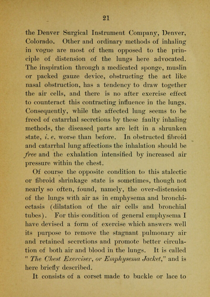 the Denver Surgical Instrument Company, Denver, Colorado. Other and ordinary methods of inhaling in vogue are most of them opposed to the prin- ciple of distension of the lungs here advocated. The inspiration through a medicated sponge, muslin or packed gauze device, obstructing the act like nasal obstruction, has a tendency to draw together the air cells, and there is no after exercise effect to counteract this contracting influence in the lungs. Consequently, while the affected lung seems to be freed of catarrhal secretions by these faulty inhaling methods, the diseased parts are left in a shrunken state, i. e. worse than before. In obstructed fibroid and catarrhal lung affections the inhalation should be free and the exhalation intensified by increased air pressure within the chest. Of course the opposite condition to this atalectic or fibroid shrinkage state is sometimes, though not nearly so often, found, namely, the over-distension of the lungs with air as in emphysema and bronchi- ectasis (dilatation of the air cells and bronchial tubes). For this condition of general emphysema I have devised a form of exercise which answers well its purpose to remove the stagnant pulmonary air and retained secretions and promote better circula- tion of both air and blood in the lungs. It is called  TJie Chest Exerciser, or Emphysema Jacket,' and is here briefly described. It consists of a corset made to buckle or lace to