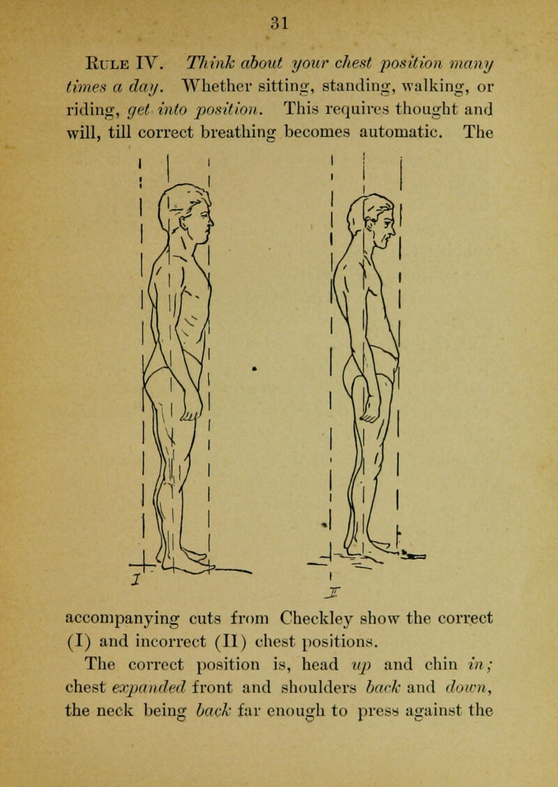 Rule IV. Think about your chest position many times a day. Whether sitting, standing, walking, or riding, get into position. This requires thought and will, till correct breathing becomes automatic. The T accompanying cuts from Checkley show the correct (I) and incorrect (II) chest positions. The correct position is, head nj) and chin in; chest expanded front and shoulders back and down, the neck being back far enough to press against the