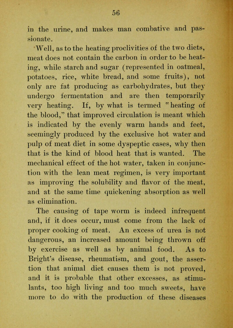 in the urine, and makes man combative and pas- sionate. Well, as to the heating proclivities of the two diets, meat does not contain the carbon in order to be heat- ing, while starch and sugar (represented in oatmeal, potatoes, rice, white bread, and some fruits), not only are fat producing as carbohydrates, but they undergo fermentation and are then temporarily very heating. If, by what is termed  heating of the blood, that improved circulation is meant which is indicated by the evenly warm hands and feet, seemingly produced by the exclusive hot water and pulp of meat diet in some dyspeptic cases, why then that is the kind of blood heat that is wanted. The mechanical effect of the hot water, taken in conjunc- tion with the lean meat regimen, is very important as improving the solubility and flavor of the meat, and at the same time quickening absorption as well as elimination. The causing of tape worm is indeed infrequent and, if it does occur, must come from the lack of proper cooking of meat. An excess of urea is not dangerous, an increased amount being thrown off by exercise as well as by animal food. As to Bright's disease, rheumatism, and gout, the asser- tion that animal diet causes them is not proved, and it is probable that other excesses, as stimu- lants, too high living and too much sweets, have more to do with the production of these diseases