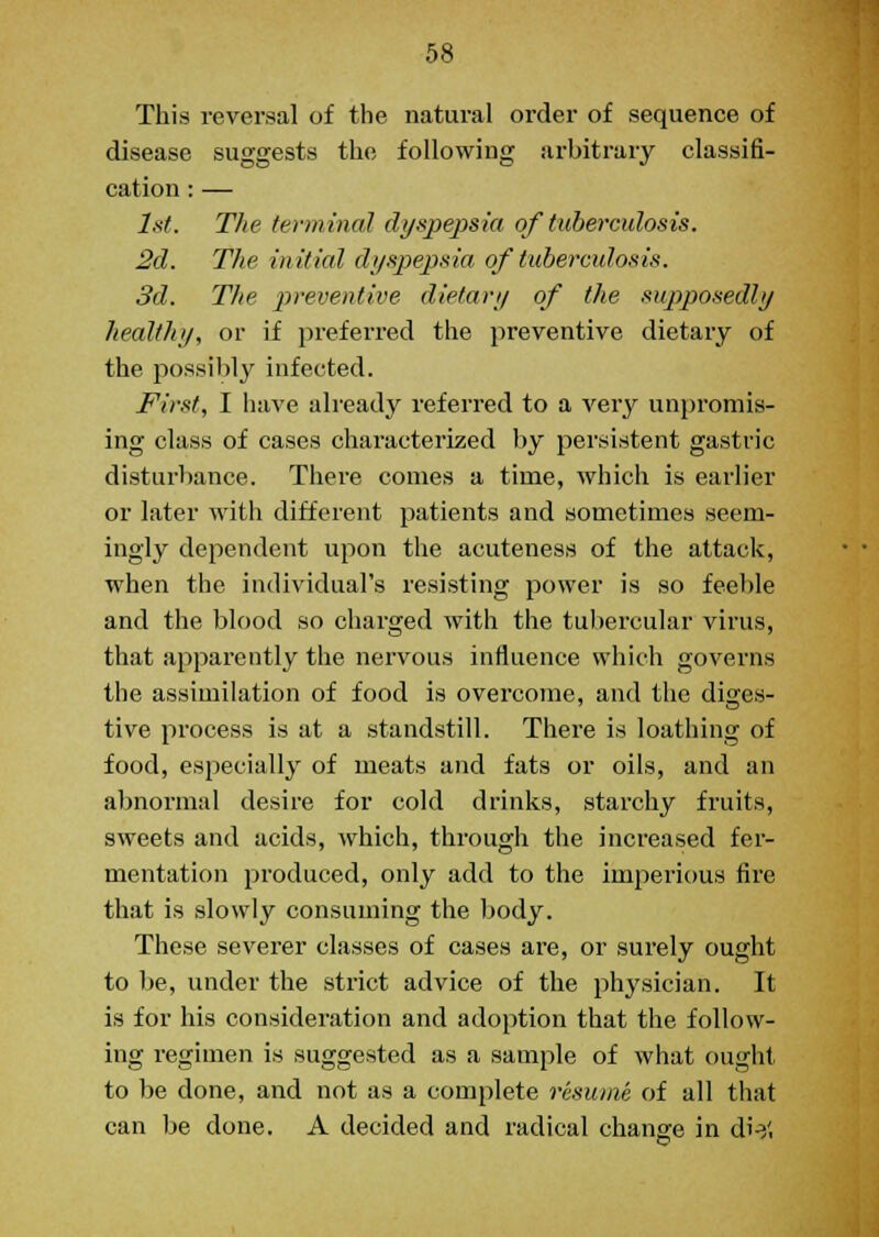 This reversal of the natural order of sequence of disease suggests the following arbitrary classifi- cation : — 1st. The terminal dyspepsia of tuberculosis. 2d. The initial dyspepsia, of tuberculosis. 3d. Tlie preventive dietary of the supposedly healthy, or if preferred the preventive dietary of the possibly infected. First, I have already referred to a very unpromis- ing class of cases characterized by persistent gastric disturbance. There conies a time, which is earlier or later with different patients and sometimes seem- ingly dependent upon the acuteness of the attack, when the individual's resisting power is so feeble and the blood so charged with the tubercular virus, that apparently the nervous influence which governs the assimilation of food is overcome, and the dines- tive process is at a standstill. There is loathing of food, especially of meats and fats or oils, and an abnormal desire for cold drinks, starchy fruits, sweets and acids, which, through the increased fer- mentation produced, only add to the imperious fire that is slowly consuming the body. These severer classes of cases are, or surely ought to be, under the strict advice of the physician. It is for his consideration and adoption that the follow- ing regimen is suggested as a sample of what ought to be done, and not as a complete resume of all that can be done. A decided and radical change in di-}'.