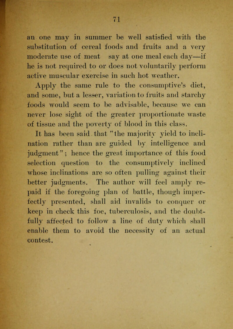 an one may in summer be well satisfied with the substitution of cereal foods and fruits and a very moderate use of meat say at one meal each day—if he is not required to or does not voluntarily perform active muscular exercise in such hot weather. Apply the same rule to the consumptive's diet, and some, but a lesser, variation to fruits and starchy foods would seem to be advisable, because we can never lose sight of the greater proportionate waste of tissue and the poverty of blood in this class. It has been said that the majority yield to incli- nation rather than are guided by intelligence and judgment; hence the great importance of this food selection question to the consumptively inclined whose inclinations are so often pulling against their better judgments. The author will feel amply re- paid if the foregoing plan of battle, though imper- fectly presented, shall aid invalids to conquer or keep in check this foe, tuberculosis, and the doubt- fully affected to follow a line of duty which shall enable them to avoid the necessity of an actual contest.