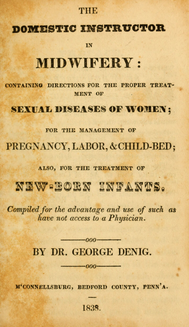 THE DOMESTIC INSTRUCTOR IN MIDWIFERY: CONTAINING DIRECTIONS FOR THE PROPER TREAT- MENT OP SEXUAL DISEASES OP WOMEN 5 FOR THE MANAGEMENT OF PREGNANCY, LABOR, &CHILD-BED; ALSO, FOR THE TREATMENT OP Compiled for the advantage and use of such as have not access to a Physician. -000- BY DR. GEORGE DENIG. OOO M'CONNELLSBURC, BEDFORD COUNTY, PENN'a. 1838.