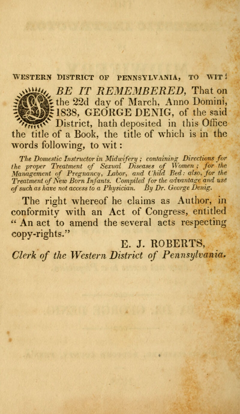 ^ffifr, BE IT REMEMBERED, That on fifv*«r tne 22d dav of March, Anno Domini, ^j^p|l838, GEORGE DENIG, of the said Wrfl?^ District, hath deposited in this Office the title of a Book, the title of which is in the words following, to wit: The Domestic Instructor in Midwifery ; containing Directions for the proper Treatment of Sexual Diseases of Women ; for the Management of Pregnancy, Labor, and Child Bed: also, for the Treatment of New Born Infants. Compiled for the advantage and use: of such as have not access to a Physician. By Dr. George Denig. The right whereof he claims as Author, in conformity with an Act of Congress, entitled  An act to amend the several acts respecting copy-rights. E. J. ROBERTS, Clerk of the Western District of Pennsylvania.