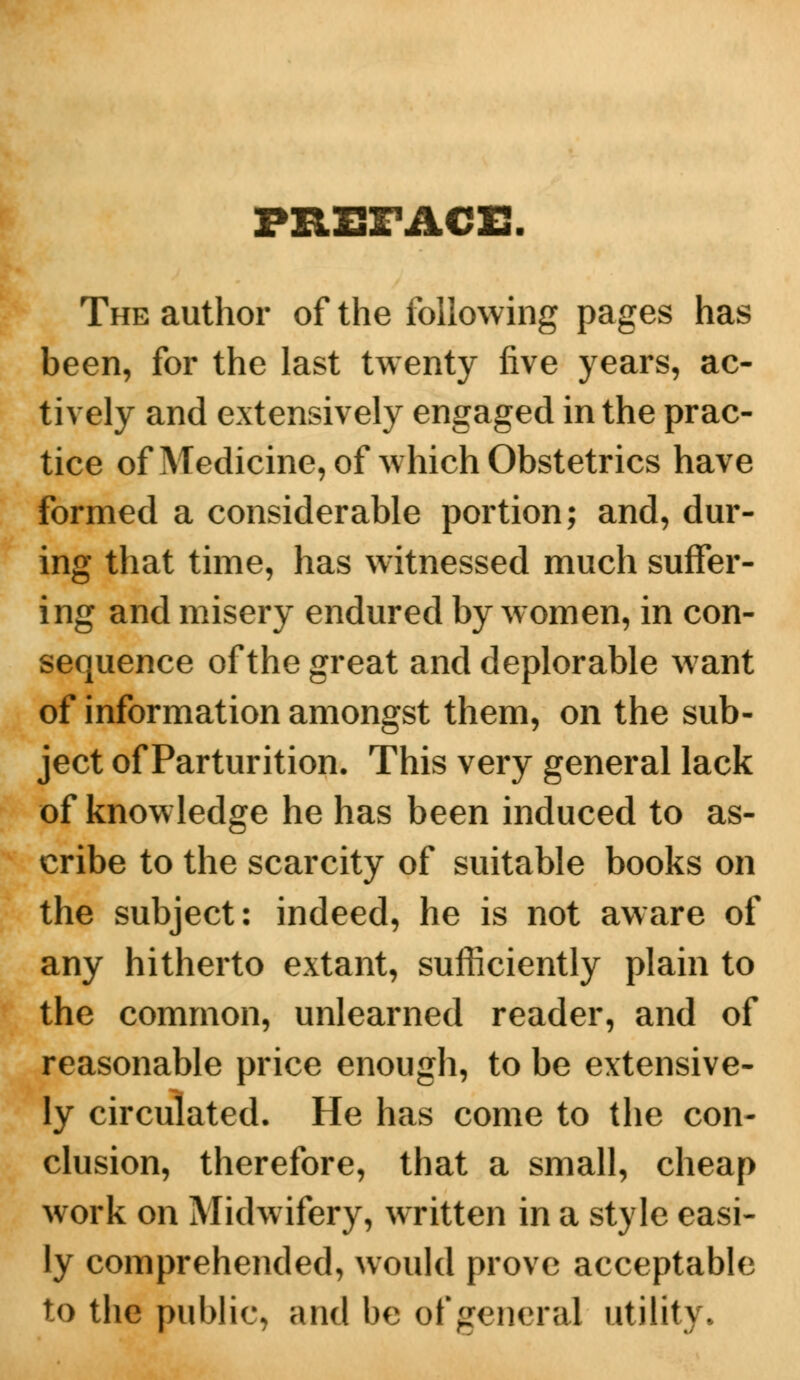 PREFACE. The author of the following pages has been, for the last twenty five years, ac- tively and extensively engaged in the prac- tice of Medicine, of which Obstetrics have formed a considerable portion; and, dur- ing that time, has witnessed much suffer- ing and misery endured by women, in con- sequence of the great and deplorable want of information amongst them, on the sub- ject of Parturition. This very general lack of knowledge he has been induced to as- cribe to the scarcity of suitable books on the subject: indeed, he is not aware of any hitherto extant, sufficiently plain to the common, unlearned reader, and of reasonable price enough, to be extensive- ly circulated. He has come to the con- clusion, therefore, that a small, cheap work on Midwifery, written in a style easi- ly comprehended, would prove acceptable to the public, and be of general utility.