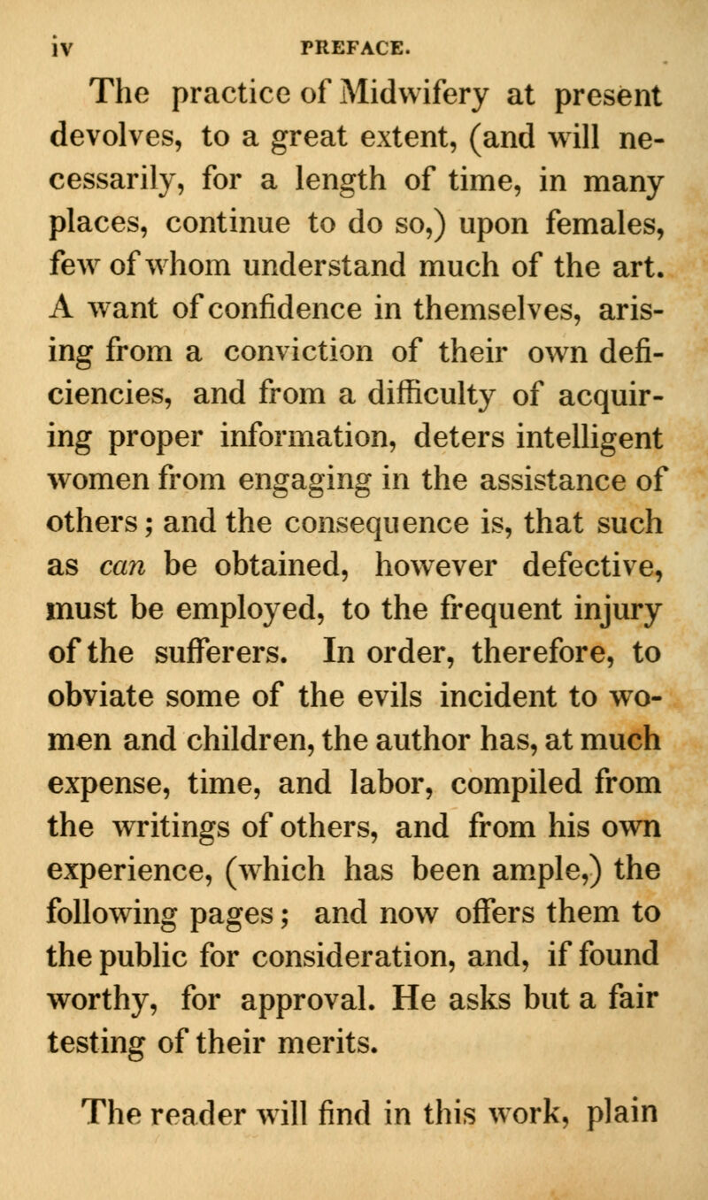 The practice of Midwifery at present devolves, to a great extent, (and will ne- cessarily, for a length of time, in many places, continue to do so,) upon females, few of whom understand much of the art. A want of confidence in themselves, aris- ing from a conviction of their own defi- ciencies, and from a difficulty of acquir- ing proper information, deters intelligent women from engaging in the assistance of others; and the consequence is, that such as can be obtained, however defective, must be employed, to the frequent injury of the sufferers. In order, therefore, to obviate some of the evils incident to wo- men and children, the author has, at much expense, time, and labor, compiled from the writings of others, and from his own experience, (which has been ample,) the following pages; and now offers them to the public for consideration, and, if found worthy, for approval. He asks but a fair testing of their merits. The reader will find in this work, plain