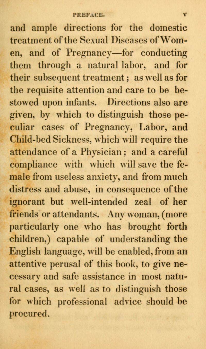 and ample directions for the domestic treatment of the Sexual Diseases of Wom- en, and of Pregnancy—for conducting them through a natural labor, and for their subsequent treatment; as well as for the requisite attention and care to be be- stowed upon infants. Directions also are given, by which to distinguish those pe- culiar cases of Pregnancy, Labor, and Child-bed Sickness, which will require the attendance of a Physician; and a careful compliance with which will save the fe- male from useless anxiety, and from much distress and abuse, in consequence of the ignorant but well-intended zeal of her friends or attendants. Any woman, (more particularly one who has brought forth children,) capable of understanding the English language, will be enabled, from an attentive perusal of this book, to give ne- cessary and safe assistance in most natu- ral cases, as well as to distinguish those for which professional advice should be procured.