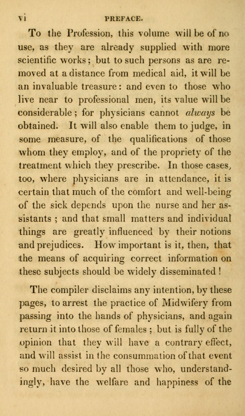 To the Profession, this volume will be of no use, as they are already supplied with more scientific works; but to such persons as are re- moved at a distance from medical aid, it will be an invaluable treasure: and even to those who live near to professional men, its value will be considerable ; for physicians cannot always be obtained. It will also enable them to judge, in some measure, of the qualifications of those whom they employ, and of the propriety of the treatment which they prescribe. In those cases, too, where physicians are in attendance, it is certain that much of the comfort and well-being of the sick depends upon the nurse and her as- sistants ; and that small matters and individual things are greatly influenced by their notions and prejudices. How important is it, then, that the means of acquiring correct information on these subjects should be widely disseminated ! The compiler disclaims any intention, by these pages, to arrest the practice of Midwifery from passing into the hands of physicians, and again return it into those of females ; but is fully of the opinion that they will have a contrary effect, and will assist in the consummation of that event so much desired by all those who, understand- ing^, have the welfare and happiness of the