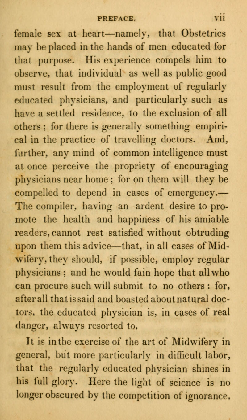 female sex at heart—namely, that Obstetrics may be placed in the hands of men educated for that purpose. His experience compels him to observe, that individual as well as public good must result from the employment of regularly educated physicians, and particularly such as have a settled residence, to the exclusion of all others ; for there is generally something empiri- cal in the practice of travelling doctors. And, further, any mind of common intelligence must at once perceive the propriety of encouraging physicians near home ; for on them will they be compelled to depend in cases of emergency.— The compiler, having an ardent desire to pro- mote the health and happiness of his amiable readers,cannot rest satisfied without obtruding upon them this advice—that, in all cases of Mid- wifery, they should, if possible, employ regular physicians : and he would fain hope that all who can procure such will submit to no others : for, after all that is said and boasted about natural doc- tors, the educated physician is, in cases of real danger, always resorted to. It is inthe exercise of the art of Midwifery in general, but more particularly in difficult labor, that the regularly educated physician shines in his full glory. Here the light of science is no longer obscured by the competition of ignorance.