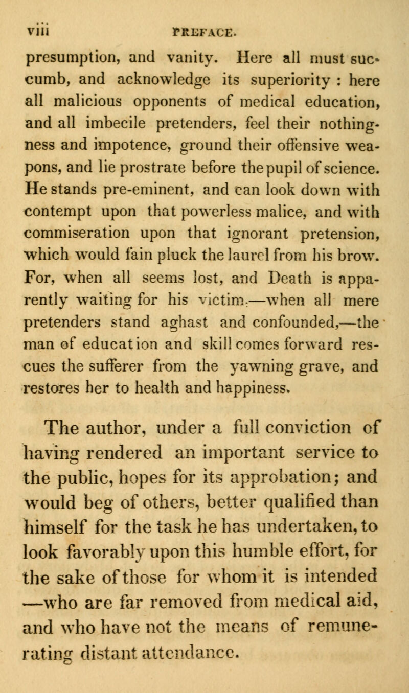 mi rRUFACE. presumption, and vanity. Here all must sue* cumb, and acknowledge its superiority : here all malicious opponents of medical education, and all imbecile pretenders, feel their nothing- ness and impotence, ground their offensive wea- pons, and lie prostrate before the pupil of science. He stands pre-eminent, and can look down with contempt upon that powerless malice, and with commiseration upon that ignorant pretension, which wrould fain pluck the laurel from his brow. For, when all seems lost, and Death is appa- rently waiting for his victim:—when all mere pretenders stand aghast and confounded,—the man of education and skill comes forward res- cues the sufferer from the yawning grave, and restores her to health and happiness. The author, under a full conviction of having rendered an important service to the public, hopes for its approbation; and would beg of others, better qualified than himself for the task he has undertaken, to look favorably upon this humble effort, for the sake of those for whom it is intended —who are far removed from medical aid, and who have not the means of remune- rating distant attendance.