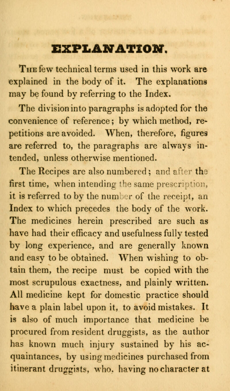 EXPLANATION. The few technical terms used in this work are explained in the body of it. The explanations may be found by referring to the Index. The division into paragraphs is adopted for the convenience of reference; by which method, re- petitions are avoided. When, therefore, figures are referred to, the paragraphs are always in- tended, unless otherwise mentioned. The Recipes are also numbered; and after ths first time, when intending the same prescription, it is referred to by the number of the receipt, an Index to which precedes the body of the work. The medicines herein prescribed are such as have had their efficacy and usefulness fully tested by long experience, and are generally known and easy to be obtained. When wishing to ob- tain them, the recipe must be copied with the most scrupulous exactness, and plainly written. All medicine kept for domestic practice should have a plain label upon it, to avoid mistakes. It is also of much importance that medicine be procured from resident druggists, as the author has known much injury sustained by his ac- quaintances, by using medicines purchased from itinerant druggists, who, having no character at