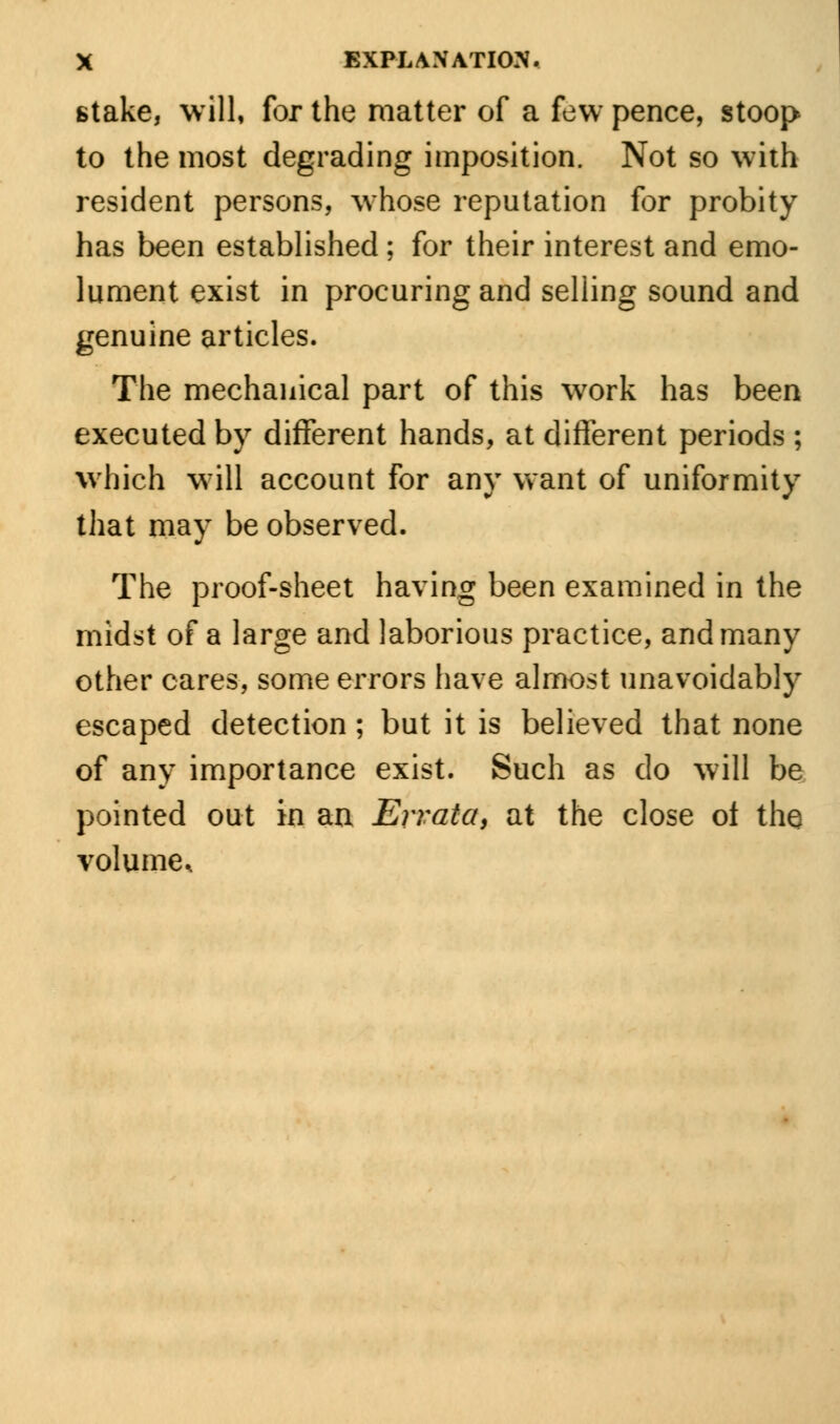 stake, will, for the matter of a few pence, stoop to the most degrading imposition. Not so with resident persons, whose reputation for probity has been established ; for their interest and emo- lument exist in procuring and selling sound and genuine articles. The mechanical part of this work has been executed by different hands, at different periods ; which will account for any want of uniformity that may be observed. The proof-sheet having been examined in the midst of a large and laborious practice, and many other cares, some errors have almost unavoidably escaped detection; but it is believed that none of any importance exist. Such as do will be pointed out in an Errata, at the close ot the volume.