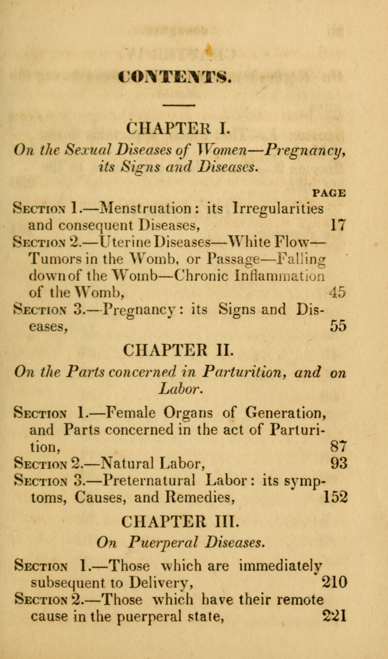 CONTEXTS. CHAPTER I. On the Sexual Diseases of IVomen—Pregnancy, its Signs and Diseases. PAGE Section 1.—Menstruation: its Irregularities and consequent Diseases, 17 Section 2.—Uterine Diseases—White Flow— Tumors in the Womb, or Passage—Falling down of the Womb—Chronic Inflammation of the Womb, 45 Section 3.—Pregnancy : its Signs and Dis- eases, 55 CHAPTER II. On the Paiis concerned in Parturition, and on Labor. Section 1.—Female Organs of Generation, and Parts concerned in the act of Parturi- tion, 87 Section 2.—Natural Labor, 93 Section 3.—Preternatural Labor : its symp- toms, Causes, and Remedies, 152 CHAPTER III. On Puerperal Diseases. Section 1.—Those which are immediately subsequent to Delivery, 210 Section 2.—Those which have their remote cause in the puerperal state, 221