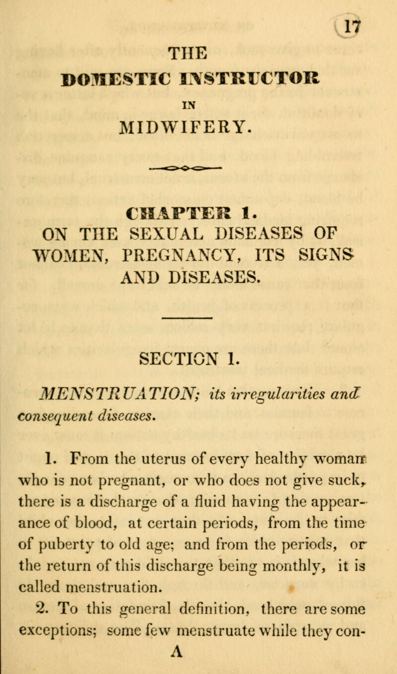 THE DOMESTIC IXSTRICTOR IN MIDWIFERY. CHAPTER 1. ON THE SEXUAL DISEASES OF WOMEN, PREGNANCY, ITS SIGNS AND DISEASES. SECTION 1. MENSTRUATION; its irregularities and consequent diseases. 1. From the uterus of every healthy womarr who is not pregnant, or who does not give suck,, there is a discharge of a fluid having the appear- ance of blood, at certain periods, from the time of puberty to old age; and from the periods, or the return of this discharge being monthly, it is called menstruation. 2. To this general definition, there are some exceptions; some few menstruate while they con- A