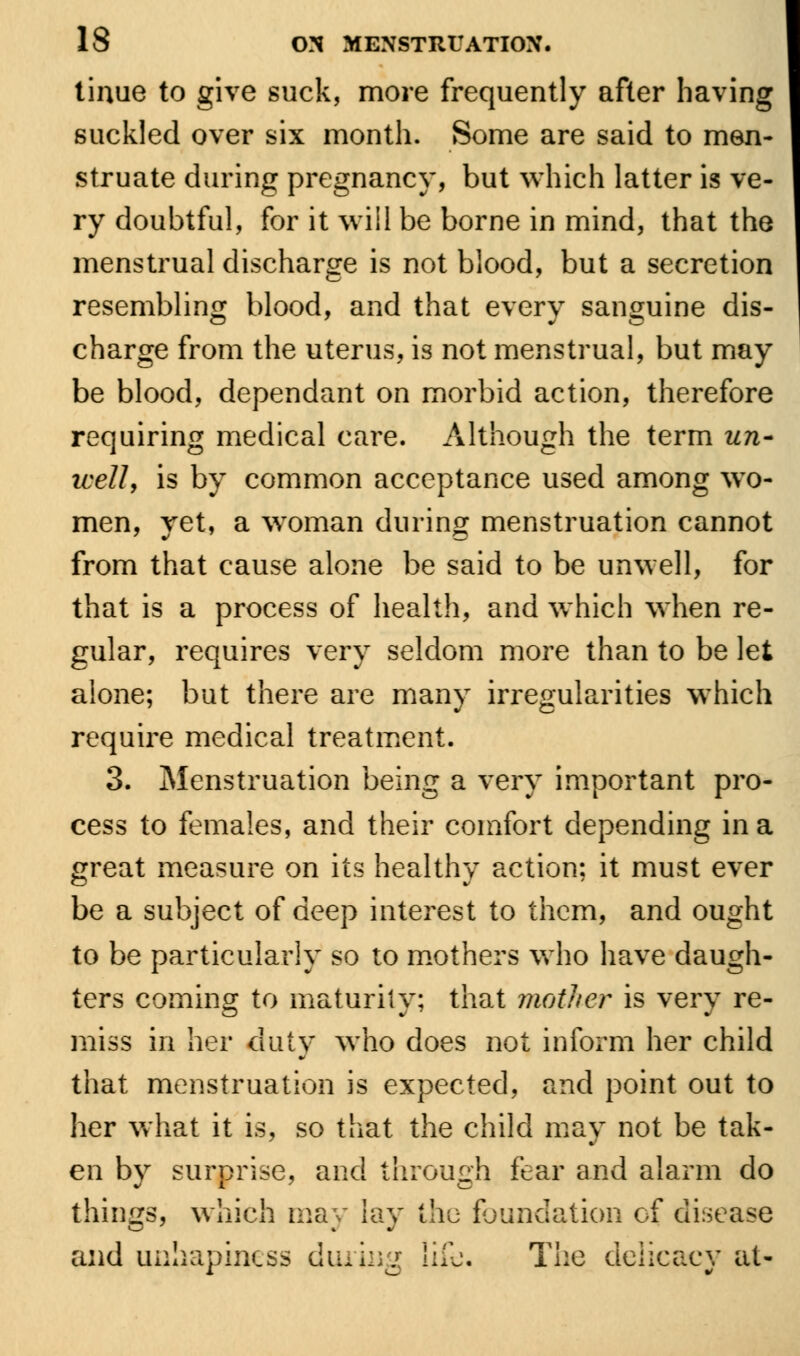 tinue to give suck, more frequently after having suckled over six month. Some are said to men- struate during pregnancy, but which latter is ve- ry doubtful, for it will be borne in mind, that the menstrual discharge is not blood, but a secretion resembling blood, and that every sanguine dis- charge from the uterus, is not menstrual, but may be blood, dependant on morbid action, therefore requiring medical care. Although the term un- well, is by common acceptance used among wo- men, yet, a woman during menstruation cannot from that cause alone be said to be unwell, for that is a process of health, and which when re- gular, requires very seldom more than to be let alone; but there are many irregularities which require medical treatment. 3. Menstruation being a very important pro- cess to females, and their comfort depending in a great measure on its healthy action; it must ever be a subject of deep interest to them, and ought to be particularly so to mothers who have daugh- ters coming to maturity; that mother is very re- miss in her duty who does not inform her child that menstruation is expected, and point out to her what it is, so that the child may not be tak- en by surprise, and through fear and alarm do things, which may lay the foundation of disease and uohapiness dining life. The delicacy at-