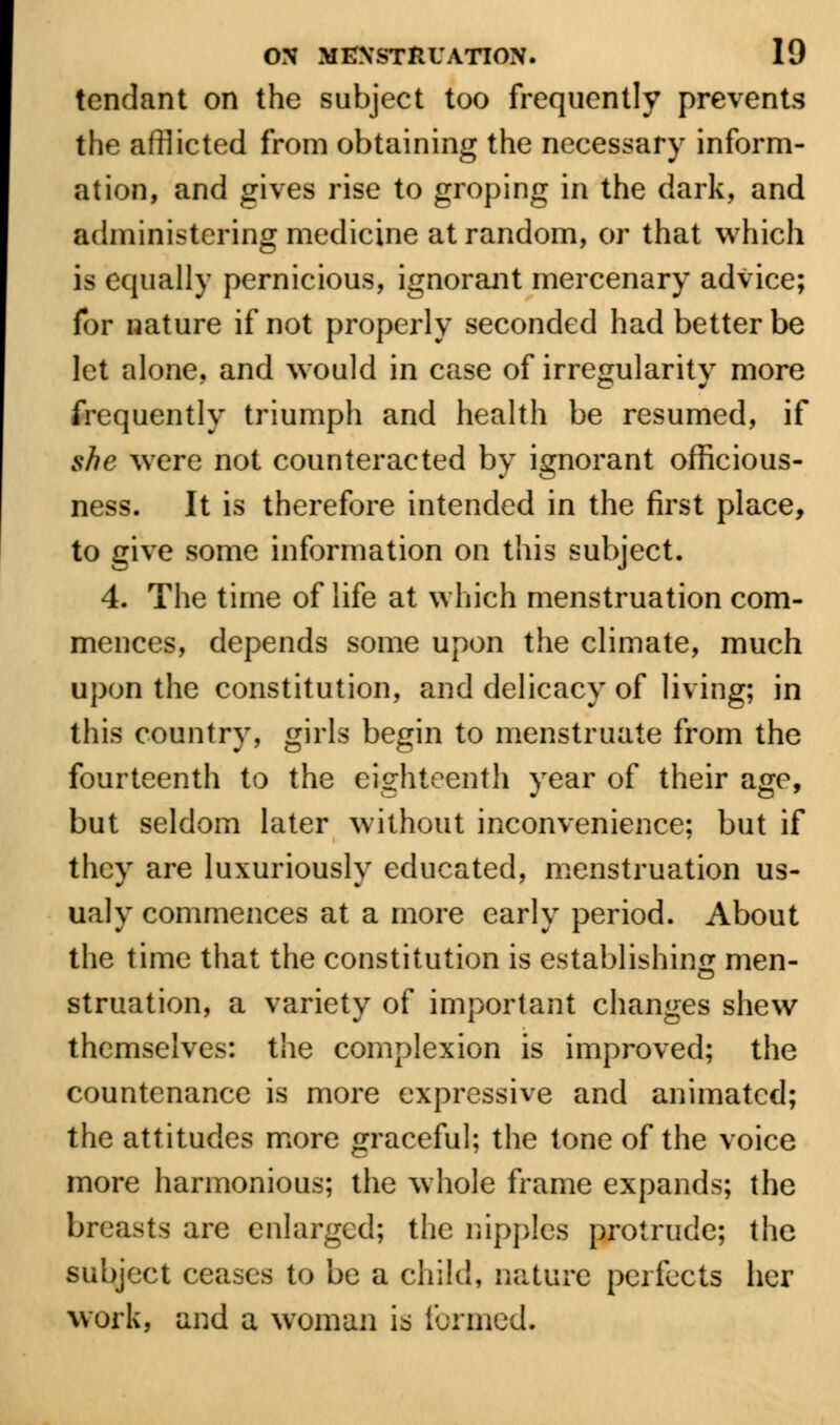 tcndant on the subject too frequently prevents the afflicted from obtaining the necessary inform- ation, and gives rise to groping in the dark, and administering medicine at random, or that which is equally pernicious, ignorant mercenary advice; for nature if not properly seconded had better be let alone, and would in case of irregularity more frequently triumph and health be resumed, if she were not counteracted by ignorant officious- ness. It is therefore intended in the first place, to give some information on this subject. 4. The time of life at which menstruation com- mences, depends some upon the climate, much upon the constitution, and delicacy of living; in this country, girls begin to menstruate from the fourteenth to the eighteenth year of their age, but seldom later without inconvenience; but if they are luxuriously educated, menstruation us- ualy commences at a more early period. About the time that the constitution is establishing men- struation, a variety of important changes shew themselves: the complexion is improved; the countenance is more expressive and animated; the attitudes more graceful; the tone of the voice more harmonious; the whole frame expands; the breasts are enlarged; the nipples protrude; the subject ceases to be a child, nature perfects her work, and a woman is formed.