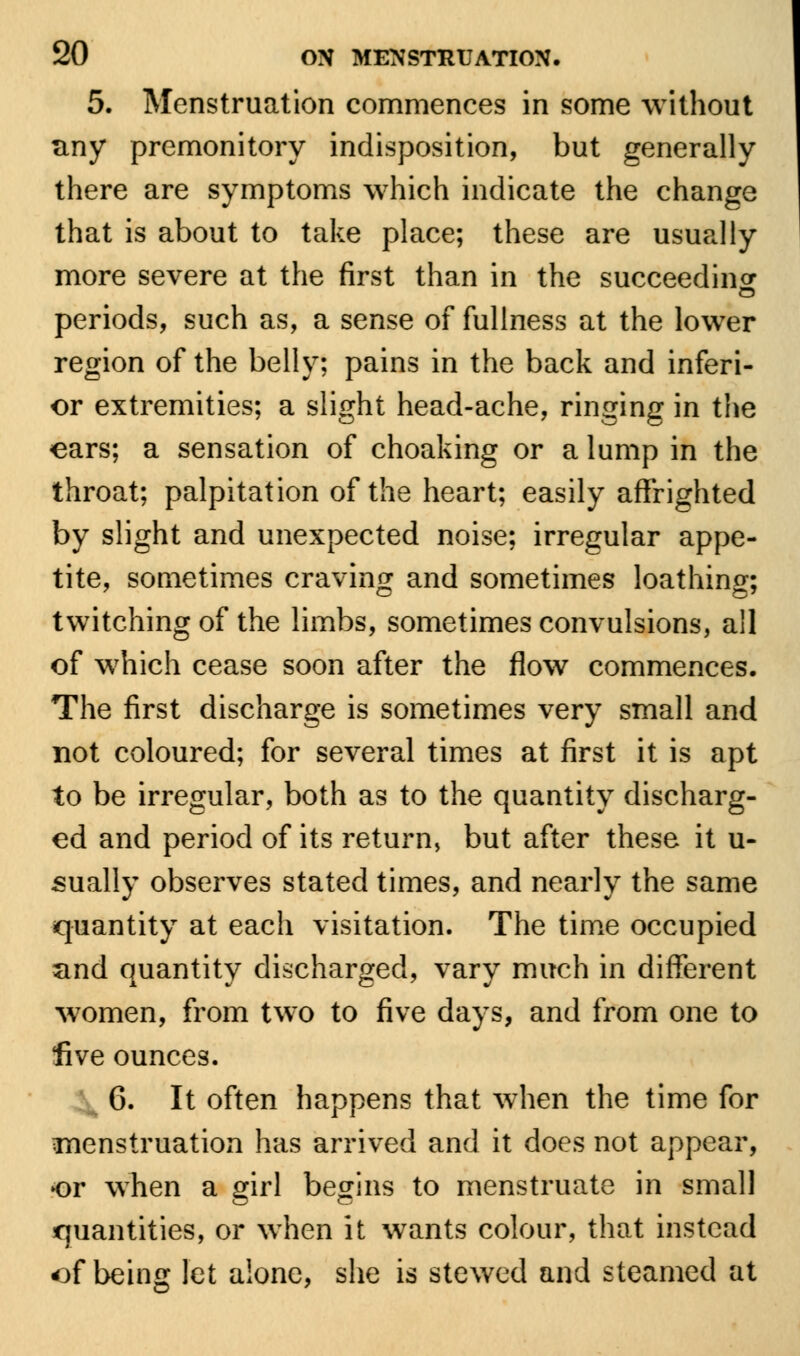 5. Menstruation commences in some without tiny premonitory indisposition, but generally there are symptoms which indicate the change that is about to take place; these are usually more severe at the first than in the succeeding o periods, such as, a sense of fullness at the lower region of the belly; pains in the back and inferi- or extremities; a slight head-ache, ringing in the ears; a sensation of choaking or a lump in the throat; palpitation of the heart; easily affrighted by slight and unexpected noise; irregular appe- tite, sometimes craving and sometimes loathing; twitching of the limbs, sometimes convulsions, all of which cease soon after the flow commences. The first discharge is sometimes very small and not coloured; for several times at first it is apt to be irregular, both as to the quantity discharg- ed and period of its return, but after these it u- sually observes stated times, and nearly the same quantity at each visitation. The time occupied and quantity discharged, vary much in different women, from two to five days, and from one to five ounces. 6. It often happens that when the time for menstruation has arrived and it does not appear, or when a girl begins to menstruate in small quantities, or when it wants colour, that instead of being let alone, she is stewed and steamed at
