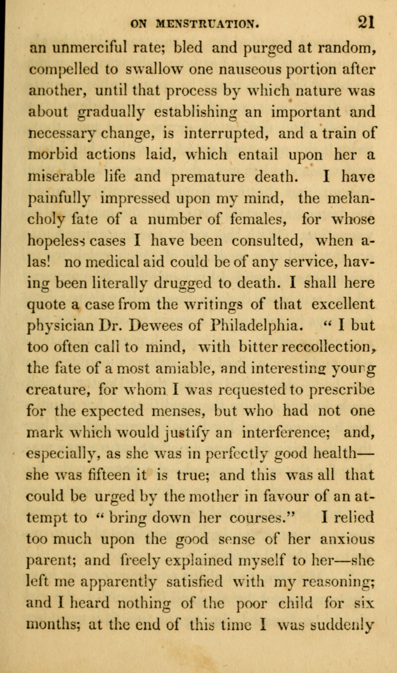 an unmerciful rate; bled and purged at random, compelled to swallow one nauseous portion after another, until that process by which nature was about gradually establishing an important and necessary change, is interrupted, and a train of morbid actions laid, which entail upon her a miserable life and premature death. I have painfully impressed upon my mind, the melan- choly fate of a number of females, for whose hopeless cases I have been consulted, wrhen a- las! no medical aid could be of any service, hav- ing been literally drugged to death. I shall here quote a case from the writings of that excellent physician Dr. Dewrees of Philadelphia.  I but too often call to mind, with bitter reccollection, the fate of a most amiable, and interesting yourg creature, for whom I was requested to prescribe for the expected menses, but who had not one mark which would justify an interference; and, especially, as she was in perfectly good health— she wras fifteen it is true; and this was all that could be urged by the mother in favour of an at- tempt to  bring down her courses. I relied too much upon the good sense of her anxious parent; and freely explained myself to her—she left me apparently satisfied with my reasoning; and I heard nothing of the poor child for six months; at the end of this time I was suddenly