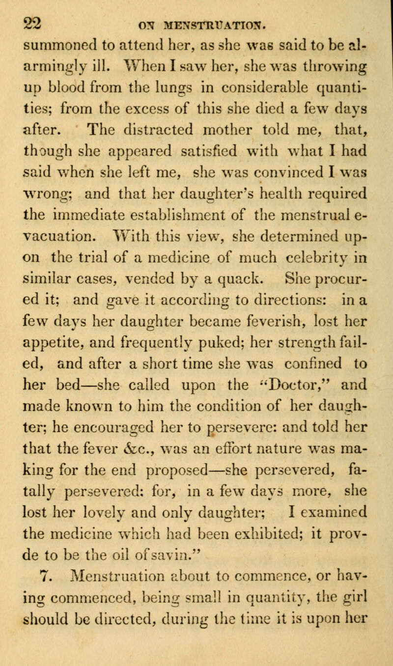 summoned to attend her, as she was said to be al- armingly ill. When I saw her, she was throwing up blood from the lungs in considerable quanti- ties; from the excess of this she died a few days after. The distracted mother told me, that, though she appeared satisfied with what I had said wrhen she left me, she was convinced I was wrong; and that her daughter's health required the immediate establishment of the menstrual e- vacuation. With this view, she determined up- on the trial of a medicine of much celebrity in similar cases, vended by a quack. She procur- ed it; and gave it according to directions: in a few days her daughter became feverish, lost her appetite, and frequently puked; her strength fail- ed, and after a short time she was confined to her bed—she called upon the Doctor/' and made known to him the condition of her daugh- ter; he encouraged her to persevere: and told her that the fever &c, was an effort nature was ma- king for the end proposed—she persevered, fa- tally persevered: for, in a few days more, she lost her lovely and only daughter; I examined the medicine which had been exhibited; it prov- de to be the oil of savin. 7. Menstruation about to commence, or hav- ing commenced, being small in quantity, the girl should be directed, during the lime it is upon her
