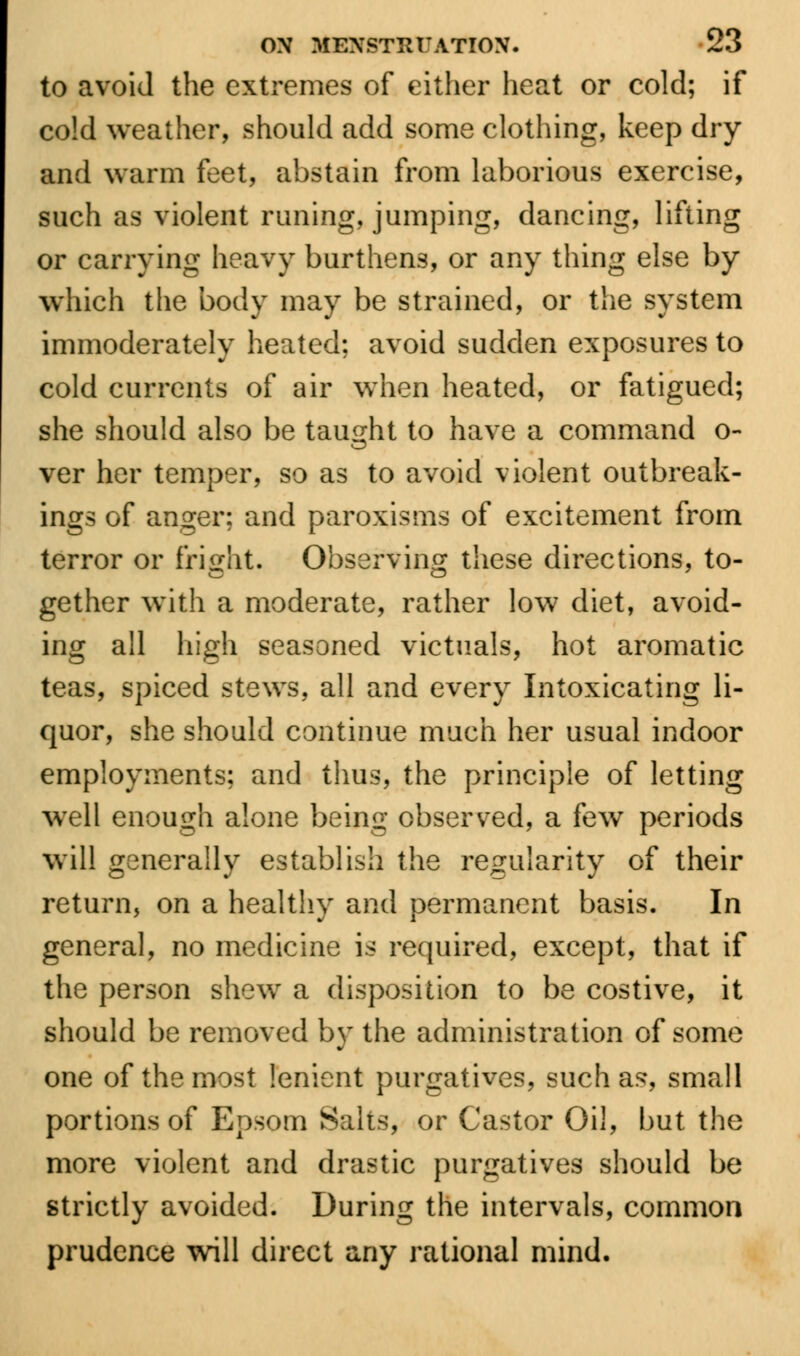 to avoid the extremes of either heat or cold; if co!d weather, should add some clothing, keep dry and warm feet, abstain from laborious exercise, such as violent riming, jumping, dancing, lifting or carrying heavy burthens, or any thing else by which the body may be strained, or the system immoderately heated; avoid sudden exposures to cold currents of air when heated, or fatigued; she should also be taught to have a command o- ver her temper, so as to avoid violent outbreak- ings of anger; and paroxisms of excitement from terror or fright. Observing these directions, to- gether with a moderate, rather low diet, avoid- ing all high seasoned victuals, hot aromatic teas, spiced stews, all and every Intoxicating li- quor, she should continue much her usual indoor employments; and thus, the principle of letting well enough alone being observed, a few periods will generally establish the regularity of their return, on a healthy and permanent basis. In general, no medicine is required, except, that if the person shew a disposition to be costive, it should be removed by the administration of some one of the most lenient purgatives, such as, small portions of Epsom Suits, or Castor Oil, but the more violent and drastic purgatives should be strictly avoided. During the intervals, common prudence will direct any rational mind.