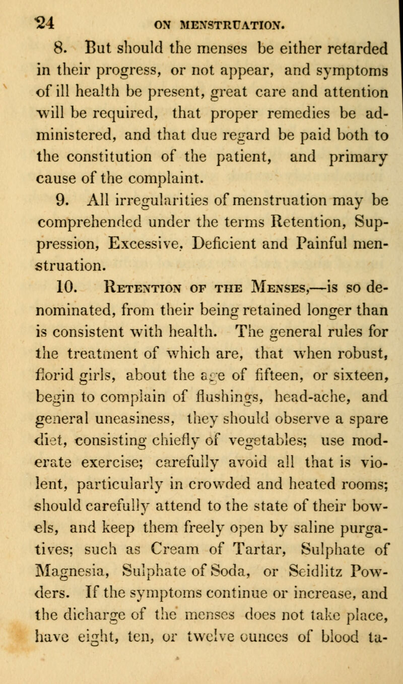 8. But should the menses be either retarded in their progress, or not appear, and symptoms of ill health be present, great care and attention will be required, that proper remedies be ad- ministered, and that due regard be paid both to the constitution of the patient, and primary cause of the complaint. 9. All irregularities of menstruation may be comprehended under the terms Retention, Sup- pression, Excessive, Deficient and Painful men- struation. 10. Retention of the Menses,—is so de- nominated, from their being retained longer than is consistent with health. The general rules for the treatment of which are, that wiien robust, florid girls, about the age of fifteen, or sixteen, begin to complain of flushings, head-ache, and general uneasiness, they should observe a spare diet, consisting chiefly of vegetables; use mod- erate exercise; carefully avoid all that is vio- lent, particularly in crowded and heated rooms; should carefully attend to the state of their bow- els, and keep them freely open by saline purga- tives; such as Cream of Tartar, Sulphate of Magnesia, Sulphate of Soda, or Seidlitz Pow- ders. If the symptoms continue or increase, and the dicharge of the menses does not take place, have eight, ten, or twelve ounces of blood tu-