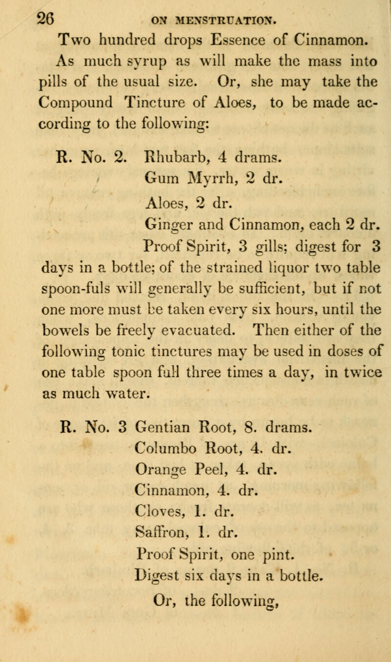 Two hundred drops Essence of Cinnamon. As much syrup as will make the mass into pills of the usual size. Or, she may take the Compound Tincture of Aloes, to be made ac- cording to the following: R. No. 2. Rhubarb, 4 drams. Gum Myrrh, 2 dr. Aloes, 2 dr. Ginger and Cinnamon, each 2 dr. Proof Spirit, 3 gills; digest for 3 days in a bottle; of the strained liquor two table spoon-fuls will generally be sufficient, but if not one more must be taken every six hours, until the bowels be freely evacuated. Then either of the following tonic tinctures may be used in doses of one table spoon full three times a day, in twice as much water. R. No. 3 Gentian Root, 8. drams. Columbo Root, 4, dr. Orange Peel, 4. dr. Cinnamon, 4. dr. Cloves, 1. dr. Saffron, 1. dr. Proof Spirit, one pint. Digest six days in a bottle. Or, the following,