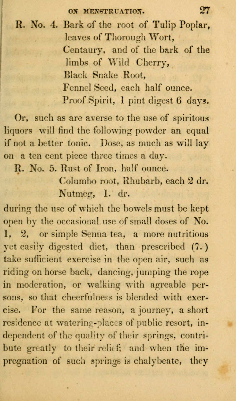 It. No. 4. Bark of the root of Tulip Poplar, leaves of Thorough Wort, Centaury, and of the bark of the limbs of Vv'ild Cherry, Black Snake Root, Fennel Seed, each half ounce. Proof Spirit, 1 pint digest 6 days. Or, such as are averse to the use of spiritous liquors will find the following powder an equal if not a better tonic. Dose, as much as will lay on a ten cent piece three times a day. II. No. 5. Rust of Iron, half ounce. Columbo root, Rhubarb, each 2 dr. Nutmeg, 1. dr. during the use of which the bowels must be kept open by the occasional use of small doses of No. 1, 2, or simple Senna tea, a more nutritious yet ea<iiy digested diet, than prescribed (?. ) take sufficient exercise in the open air, such as riding on horse back, dancing, jumping the rope in moderation, or walking with agreable per- sons, so that cheerfulness is blended with exer- cise. For the same reason, a journey, a short residence at watering-places of public resort, in- dependent of the quality of their springs, contri- bute greatly to their relief? and when the im- pregnation of such springs is chalybeate, they