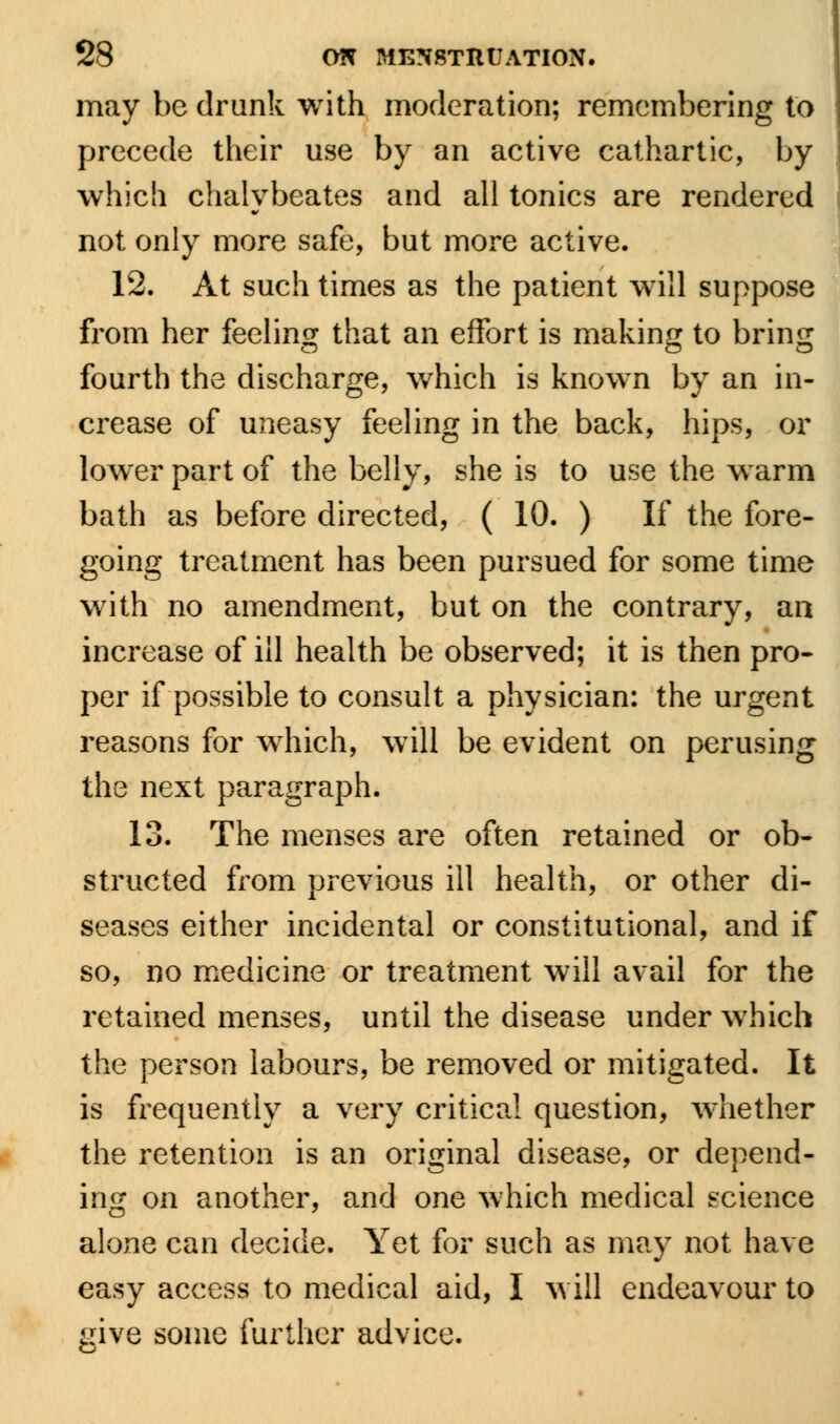 may be drank with moderation; remembering to precede their use by an active cathartic, by which chalybeates and all tonics are rendered not only more safe, but more active. 12. At such times as the patient will suppose from her feeling that an effort is making to bring fourth the discharge, which is known by an in- crease of uneasy feeling in the back, hips, or lower part of the belly, she is to use the warm bath as before directed, ( 10. ) If the fore- going treatment has been pursued for some time with no amendment, but on the contrary, an increase of ill health be observed; it is then pro- per if possible to consult a physician: the urgent reasons for which, will be evident on perusing the next paragraph. 13. The menses are often retained or ob- structed from previous ill health, or other di- seases either incidental or constitutional, and if so, no medicine or treatment will avail for the retained menses, until the disease under which the person labours, be removed or mitigated. It is frequently a very critical question, whether the retention is an original disease, or depend- ing on another, and one which medical science alone can decide. Yet for such as may not have easy access to medical aid, I will endeavour to give some further advice.