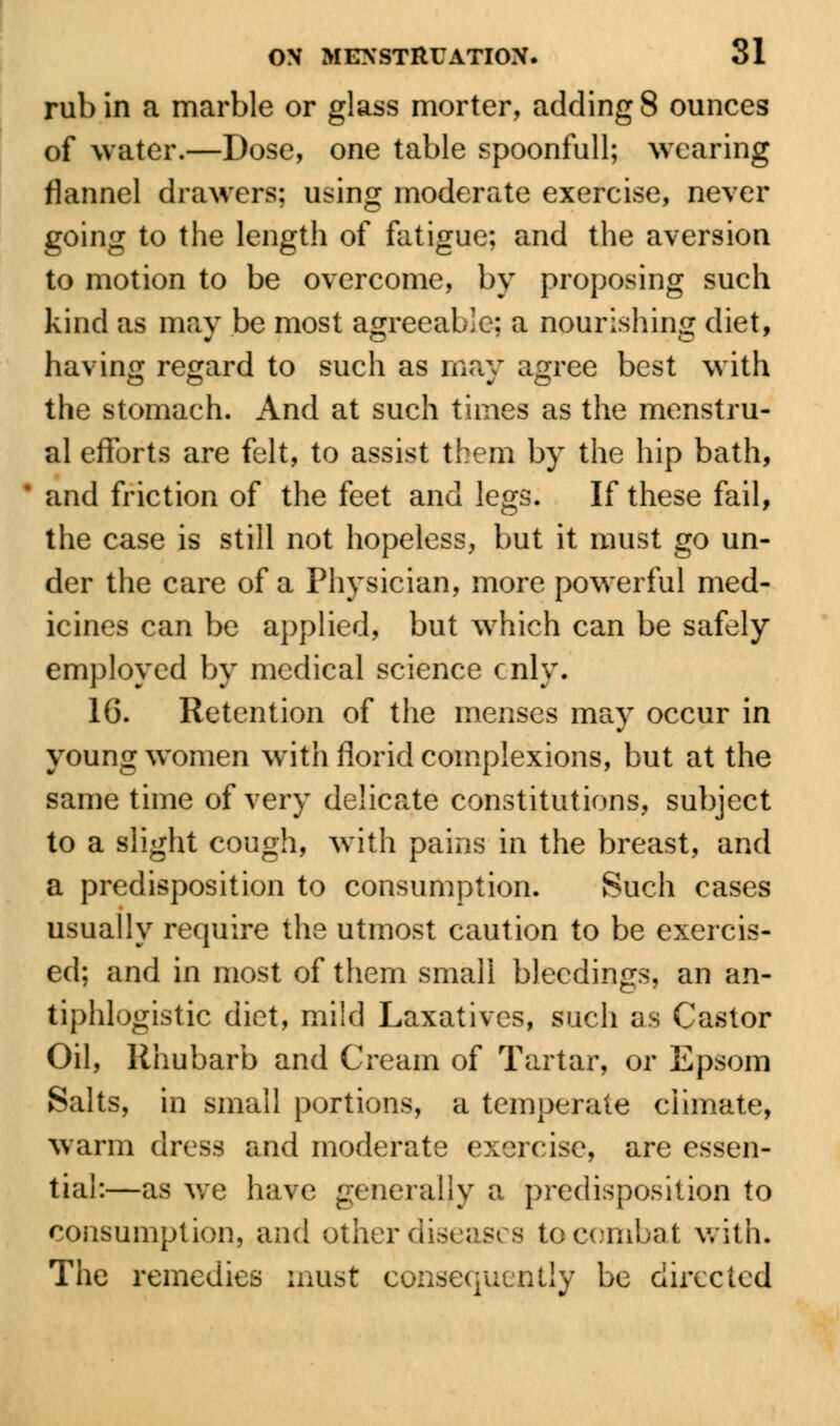 rub in a marble or glass morter, adding 8 ounces of water.—Dose, one table spoonfull; wearing flannel drawers; using moderate exercise, never going to the length of fatigue; and the aversion to motion to be overcome, by proposing such kind as may be most agreeable; a nourishing diet, having regard to such as may agree best with the stomach. And at such times as the menstru- al efforts are felt, to assist them by the hip bath, and friction of the feet and legs. If these fail, the case is still not hopeless, but it must go un- der the care of a Physician, more powerful med- icines can be applied, but which can be safely employed by medical science cnly. 16. Retention of the menses may occur in young women with florid complexions, but at the same time of very delicate constitutions, subject to a slight cough, with pains in the breast, and a predisposition to consumption. Such cases usually require the utmost caution to be exercis- ed; and in most of them small bleedings, an an- tiphlogistic diet, mild Laxatives, such as Castor Oil, Rhubarb and Cream of Tartar, or Epsom Salts, in small portions, a temperate climate, warm dress and moderate exercise, are essen- tial:—as we have generally a predisposition to consumption, and other diseases to combat with. The remedies must consequently be directed