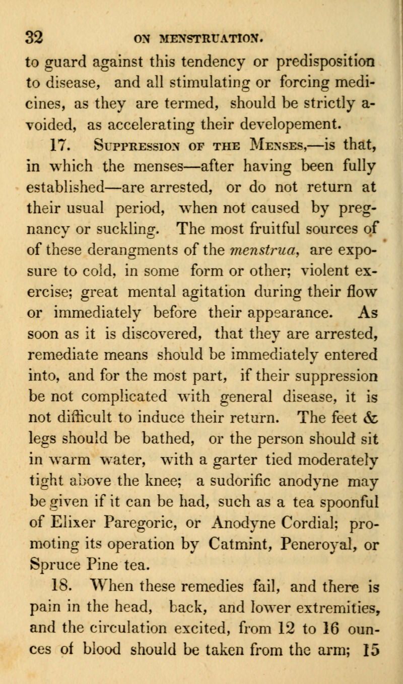 to guard against this tendency or predisposition to disease, and all stimulating or forcing medi- cines, as they are termed, should be strictly a- voided, as accelerating their developement. 17. Suppression of the Menses,—is that, in which the menses—after having been fully established—are arrested, or do not return at their usual period, when not caused by preg- nancy or suckling. The most fruitful sources of of these derangments of the menstrua, are expo- sure to cold, in some form or other; violent ex- ercise; great mental agitation during their flow or immediately before their appearance. As soon as it is discovered, that they are arrested, remediate means should be immediately entered into, and for the most part, if their suppression be not complicated with general disease, it is not difficult to induce their return. The feet & legs should be bathed, or the person should sit in warm water, with a garter tied moderately tight above the knee; a sudorific anodyne may be given if it can be had, such as a tea spoonful of Elixer Paregoric, or Anodyne Cordial; pro- moting its operation by Catmint, Peneroyal, or Spruce Pine tea. 18. When these remedies fail, and there is pain in the head, back, and lower extremities, and the circulation excited, from 12 to 16 oun- ces of blood should be taken from the arm; 15