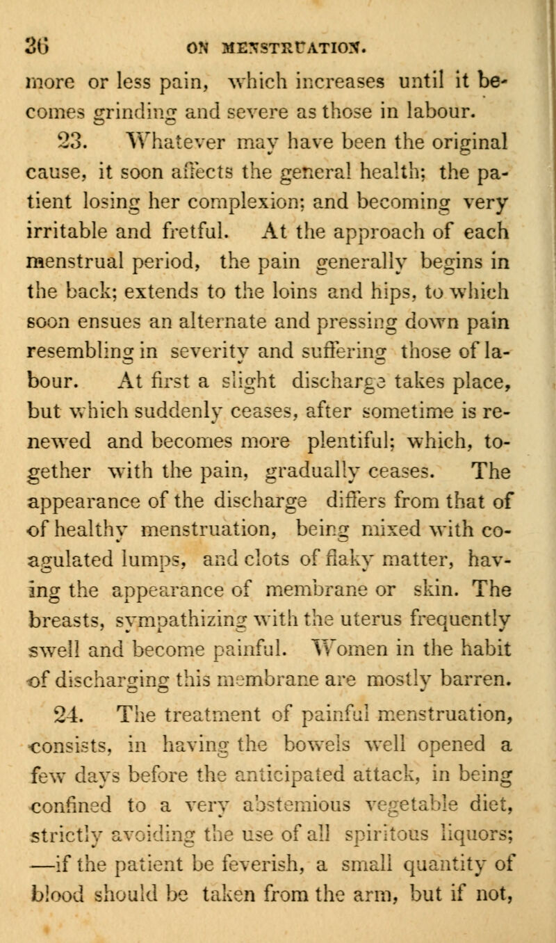more or less pain, which increases until it be- comes grinding and severe as those in labour. 23. Whatever may have been the original cause, it soon affects the general health: the pa- tient losing her complexion; and becoming very irritable and fretful. At the approach of each menstrual period, the pain generally begins in the back; extends to the loins and hips, to which soon ensues an alternate and pressing down pain resembling in severity and suffering those of la- bour. At first a slight discharge takes place, but which suddenly ceases, after sometime is re- newed and becomes more plentiful: which, to- gether with the pain, gradually ceases. The appearance of the discharge differs from that of of healthy menstruation, being mixed with co- agulated lumps, and clots of flaky matter, hav- ing the appearance of membrane or skin. The breasts, sympathizing with the uterus frequently swell and become painful. Yeomen in the habit of discharging this membrane are mostly barren. 24. The treatment of painful menstruation, consists, in having the bowels well opened a few days before the anticipated attack, in being confined to a very ab-temious vegetable diet, strictly avoiding the use of all spiritous liquors; —if the patient be feverish, a small quantity of blood should be taken from the arm, but if not,