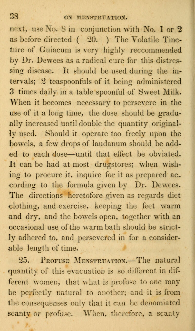 next, use No. 8 in conjunction With No. 1 or 2 as before directed ( 3D. ) The Volatile Tinc- ture of Guiacum is very highly reccommended by Dr. Dewees as a radical cure for this distres- sing disease. It should be used during the in- tervals; 2 teaspoonfuls of it being administered 3 times daily in a table spoonful of Sweet Milk. When it becomes necessary to persevere in the use of it a long time, the dose should be gradu- ally increased until double the quantity original- ly used. Should it operate too freely upon the bowels, a few drops of laudanum should be add- ed to each dose—until that effect be obviated. It can be had at most drugstores; when wish- ing to procure it, inquire for it as prepared ac- cording to the formula given by Dr. Dewees. The directions heretofore given as regards diet clothing, and exercise, keeping the feet warm and dry, and the bowels open, together with an occasional use of the warm bath should be strict- ly adhered to, and persevered in for a consider- able length of time. 25. Profuse Menstruation.—The natural quantity of this evacuation is so different in dif- ferent women, that what is profuse to one may be perfectly natural to another; and it is (rom the con3equenses only that it can be denomiated scanty or profuse. When, therefore, a scanty