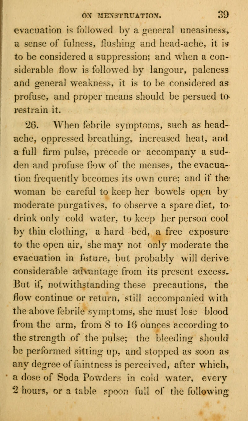 evacuation is followed by a general uneasiness, a sense of fulness, flushing and head-ache, it 19 to be considered a suppression; and when a con- siderable flow is followed by langour, paleness and general weakness, it is to be considered as profuse, and proper means should be persued ta restrain it. 26. When febrile symptoms, such as head- ache, oppressed breathing, increased heat, and a full firm pulse* precede or accompany a sud- den and profuse flow of the menses, the evacua- tion frequently becomes its own cure; and if the* Woman be careful to keep her bowels open by moderate purgatives, to observe a spare diet, to drink only cold water, to keep her person cool by thin clothing, a hard bed, a free exposure to the open air, she may not only moderate the evacuation in future, but probably will derive considerable advantage from its present excess. But if, notwithstanding these precautions, the flow continue or return, still accompanied with the above febrile symptoms, she must lese blood from the arm, from 8 to 16 ounces according to the strength of the pulse; the bleeding should be performed sitting up, and stopped as soon as any degree of faintness is perceived, after which, a dose of Soda Powders in cold water, every 2 hours, or a table spoon full of the following