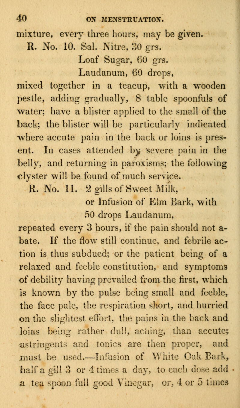 mixture, every three hours, may be given. R. No. 10. Sal. Nitre, 30 grs. Loaf Sugar, 60 grs. Laudanum, 60 drops, mixed together in a teacup, with a wooden pestle, adding gradually, 8 table spoonfuls of water; have a blister applied to the small of the back; the blister will be particularly indicated where accute pain in the back or loins is pres- ent. In cases attended by severe pain in the belly, and returning in paroxisms; the following clyster will be found of much service. R. No. 11. 2 gills of Sweet Milk, or Infusion of Elm Bark, with 50 drops Laudanum, repeated every 3 hours, if the pain should not a- bate. If the flow still continue, and febrile ac- tion is thus subdued; or the patient being of a relaxed and feeble constitution, and symptoms of debility having prevailed from the first, which is known by the pulse being small and feeble, the face pale, the respiration short, and hurried on the slightest effort, the pains in the back and loins being rather dull, aching, than accute; astringents and tonics are then proper, and must be used.—Infusion of White Oak Bark, half a gill 3 or 4 times a day, to each dose add a tea spoon full good Vinegar, or, 4 or 5 times