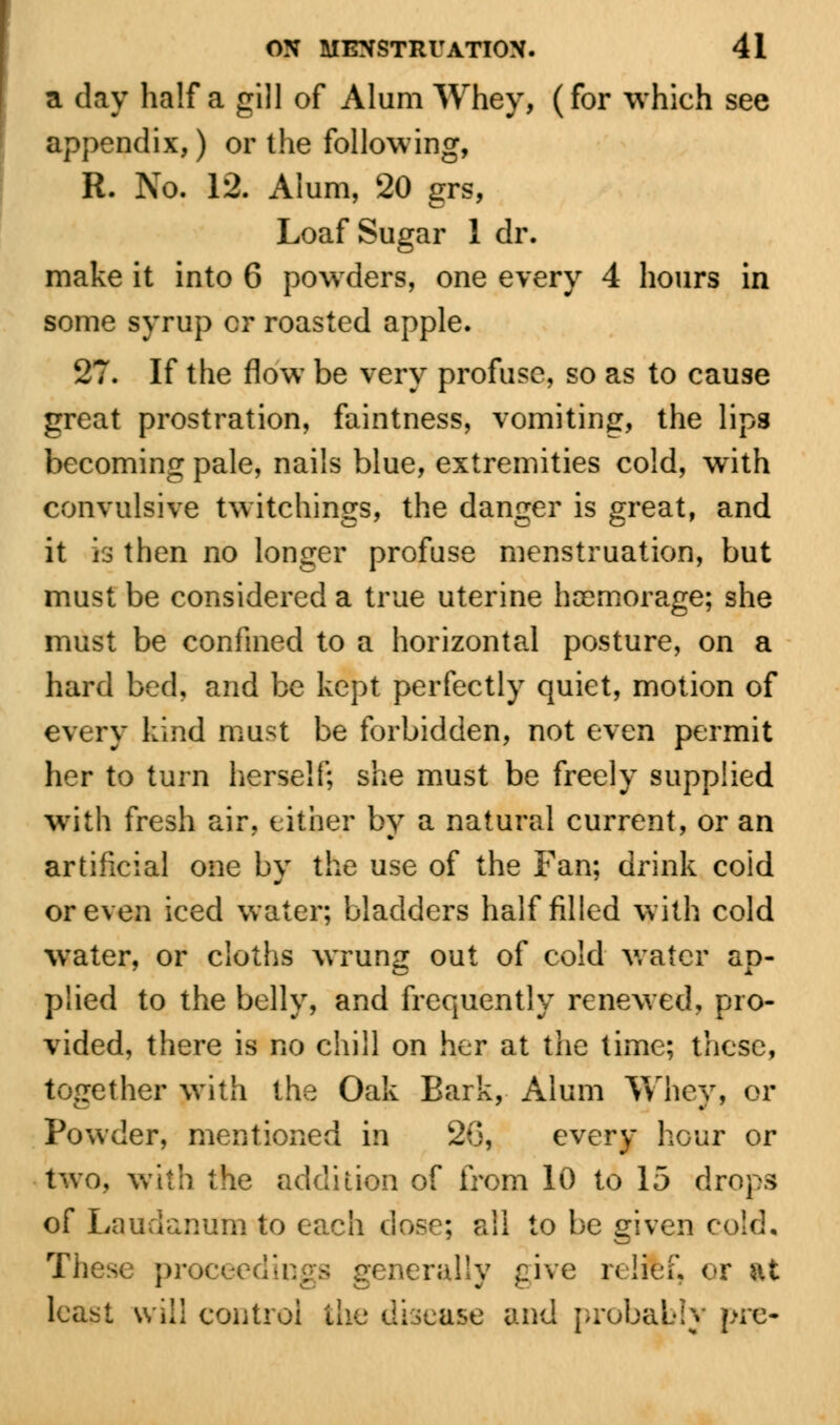 a day half a gill of Alum Whey, (for which see appendix,) or the following, R. No. 12. Alum, 20 grs, Loaf Sugar 1 dr. make it into 6 powders, one every 4 hours in some syrup cr roasted apple. 27. If the flow be very profuse, so as to cause great prostration, faintness, vomiting, the lips becoming pale, nails blue, extremities cold, with convulsive twitchings, the danger is great, and it is then no longer profuse menstruation, but must be considered a true uterine hcemorage; she must be confined to a horizontal posture, on a hard bed, and be kept perfectly quiet, motion of every kind must be forbidden, not even permit her to turn herself; she must be freely supplied with fresh air, either by a natural current, or an artificial one by the use of the Fan; drink coid or even iced water; bladders half filled with cold water, or cloths wrung out of cold water ap- plied to the belly, and frequently renewed, pro- vided, there is no chill on her at the time; these, together with the Oak Bark, Alum Whey, or Powder, mentioned in 2(3, every hour or two, with the addition of from 10 to 15 drops of Laudanum to each dose; all to be given cold, The» pr • nerally give relifef, or at least will coutroi the disease and probably pre-