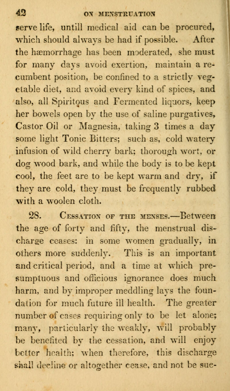 serve life, untill medical aid can be procured, which should always be had if possible. After the haemorrhage has been moderated, she must for many days avoid exertion, maintain a re- cumbent position, be confined to a strictly veg- etable diet, and avoid every kind of spices, and also, all Spiritous and Fermented liquors, keep her bowels open by the use of saline purgatives, Castor Oil or Magnesia, taking 3 times a day some light Tonic Bitters; such as, cold wateiy infusion of wild cherry bark; thorough wort, or dog wood bark, and while the body is to be kept cool, the feet are to be kept warm and dry, if they are cold, they must be frequently rubbed with a woolen cloth. 28. Cessation of the menses.—Between the age of forty and fifty, the menstrual dis- charge ceases: in some women gradually, in others more suddenly. This is an important and critical period, and a time at which pre- sumptuous and officious ignorance does much harm, and by improper meddling lays the foun- dation for much future ill health. The greater number of cases requiring only to be let alone; many, particularly the weakly, will probably be benefited by the cessation, and will enjoy better health; when therefore, this discharge shall decline or altogether cease, and not be sue-
