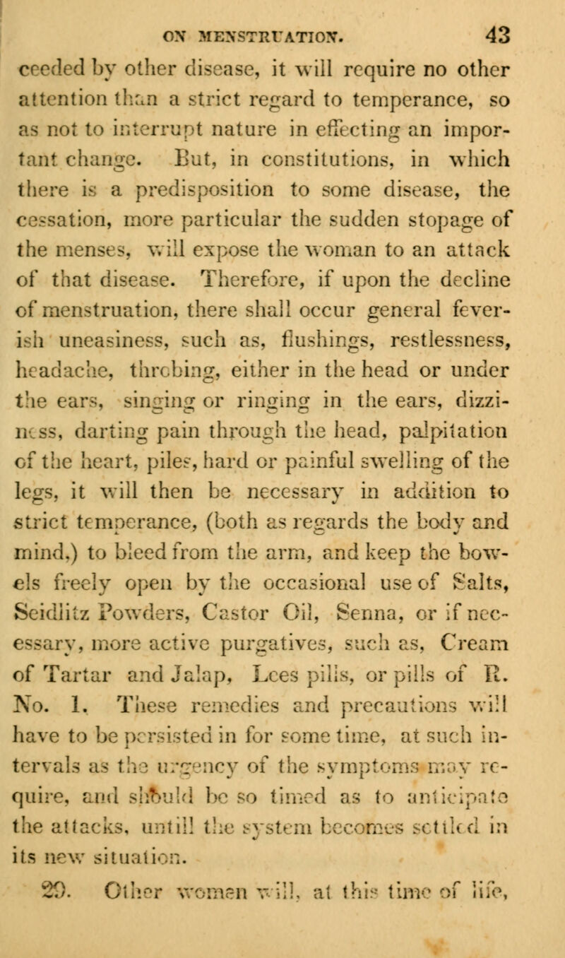 ceeded by other disease, it will require no other attention than a strict regard to temperance, so as not to interrupt nature in effecting an impor- tant change. But, in constitutions, in which there is a predisposition to some disease, the <tion, more particular the sudden stopage of the menses, will expose the woman to an attack of that disease. Therefore, if upon the decline of menstruation, there shall occur general fever- ish uneasiness, such as, flushings, restlessness, headache, thrcbing, either in the head or under the ears, singing or ringing in the ears, dizzi- ness, darting pain through the head, palpitation cf the heart, piles, hard or painful swelling of the legs, it will then be necessary in addition to strict temperance, (both as regards the body and mind.) to bleed from the arm, and keep the bow- els freely open by the occasional use of Salts, Seidiitz Powders, Castor Oil, Senna, or if nee- y, more active purgatives, such as. Cream of Tartar and Jalap, Lees pills, or pills of R. No. 1. These remedies and precautions will have to be persisted in for some time, at such in- tervals as the urgency of the sympt re- quire, and sjAuld be so timed as to anticipate the attacks, until! the pttlcd in its new situation. 29. Other women will, at this time of life,
