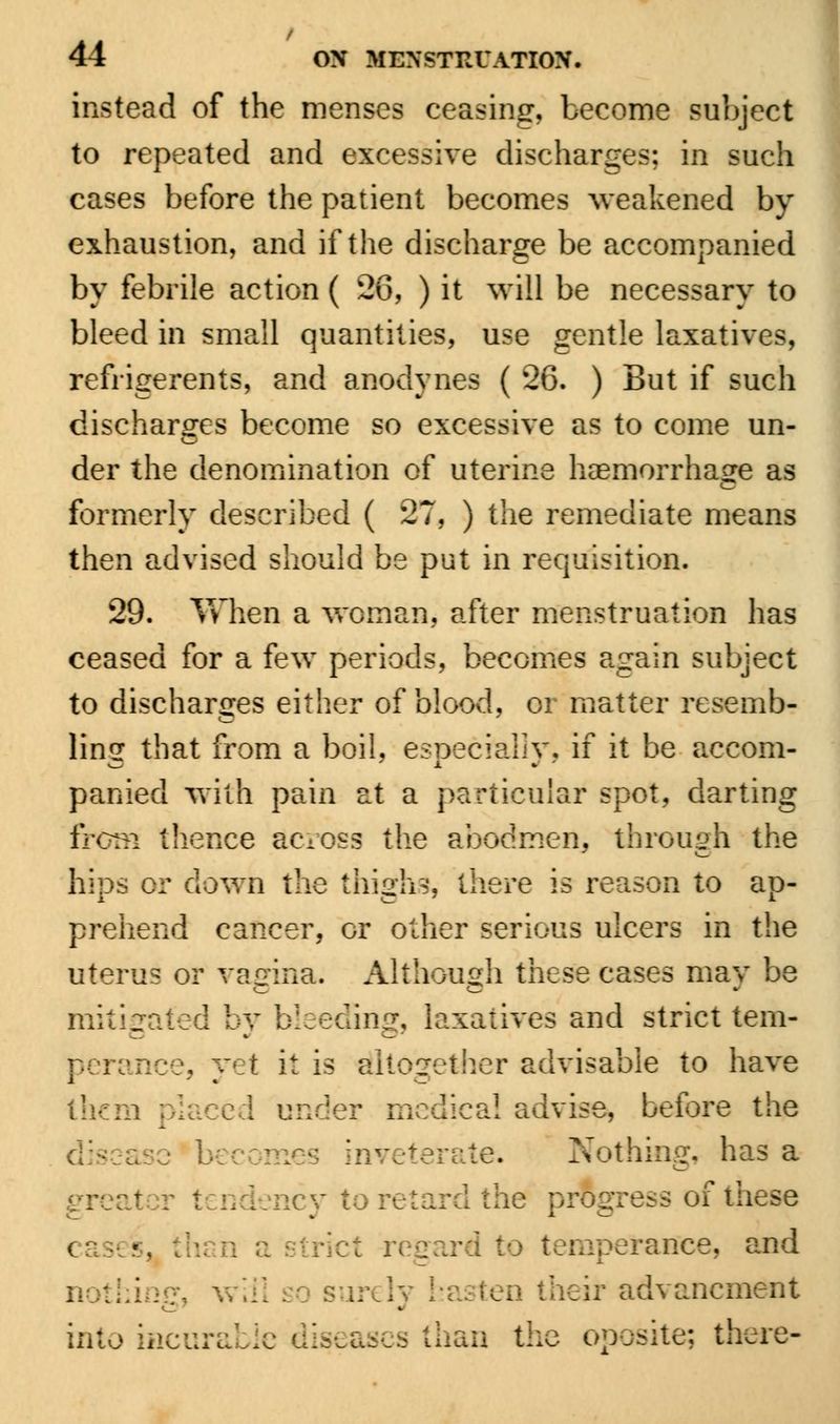 instead of the menses ceasing, become subject to repeated and excessive discharges; in such cases before the patient becomes weakened by exhaustion, and if the discharge be accompanied by febrile action ( 26, ) it will be necessary to bleed in small quantities, use gentle laxatives, refrigerents, and anodynes ( 26. ) But if such discharges become so excessive as to come un- der the denomination of uterine haemorrhage as formerly described ( 27, ) the remediate means then advised should be put in requisition. 29. Vvlien a woman, after menstruation has ceased for a few periods, becomes again subject to discharges either of blood, or matter resemb- ling that from a boil, especially, if it be accom- panied with pain at a particular spot, darting from thence across the abodmen, through the hips cr down the thighs', there is reason to ap- prehend cancer, cr other serious ulcers in the uterus or vagina. Although these cases may be mitigated by bleeding, laxatives and strict tern- it is Altogether advisable to have them a! advise, before the inveterate. Nothing, has a Qeyton progress of these perance, and en their advancment into ti s than the oposite; there-