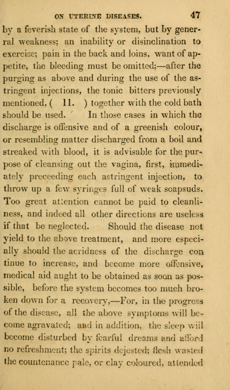 by a feverish state of the system, but by gener- ral weakness; an inability or disinclination to exercise; pain in the back and loins, want of ap- petite, the bleeding must be omitted;—after the purging as above and during the use of the as- tringent injections, the tonic bitters previously mentioned, ( 11. ) together with the cold bath should be used. ' In those cases in which the discharge is offensive and of a greenish colour, or resembling matter discharged from a boil and streaked with blood, it is advisable for the pur- pose of cleansing out the vagina, first, immedi- ately preceeding each astringent injection, to throw up a few syringes full of weak soapsuds. Too great attention cannot be paid to cleanli- ness, and indeed all other directions are useless if that be neglected. Should the disease not yield to the above treatment, and more especi- ally should the acridness of the discharge con tinue to increase, and become more offensive, medical aid aught to be obtained as soon as pos- sible, before the system becomes too much bro- ken down for a recovery.—For, in the progress of the disease, all the above symptoms will be- come agravated; and in addition, the sleep will become disturbed by fearful dreams and ;:': no refreshment; the spirits dejestcd; fle^h wasted the countenance pale* or clay coloured, attended