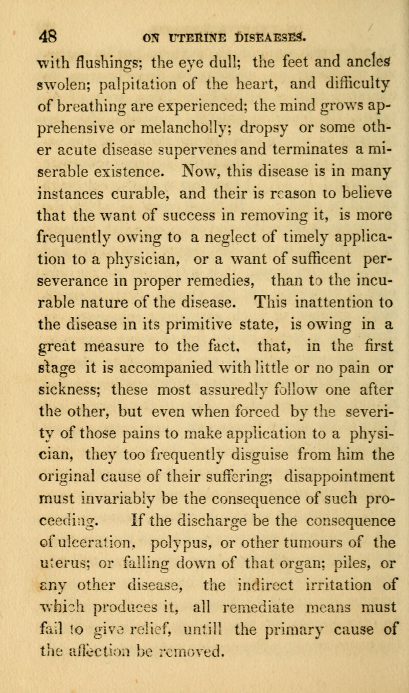 with flushings; the eye dull; the feet and ancles swolen; palpitation of the heart, and difficulty of breathing are experienced; the mind grows ap- prehensive or melancholly; dropsy or some oth- er acute disease supervenes and terminates a mi- serable existence. Now, this disease is in many instances curable, and their is reason to believe that the want of success in removing it, is more frequently owing to a neglect of timely applica- tion to a physician, or a want of sufficent per- severance in proper remedies, than to the incu- rable nature of the disease. This inattention to the disease in its primitive state, is owing in a great measure to the fact, that, in the first stage it is accompanied with little or no pain or sickness; these most assuredly follow one after the other, but even when forced by the severi- ty of those pains to make application to a physi- cian, they too frequently disguise from him the original cause of their suffering; disappointment must invariably be the consequence of such pro- ceeding. If the discharge be the consequence of ulceration, polypus, or other tumours of the uterus; or falling down of that organ; piles, or any other disease, the indirect irritation of which produces it, all remediate means must fail to give relief, until] the primary cause of the affection be removed.